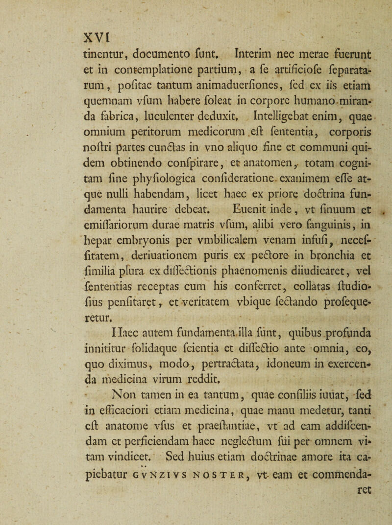 tinentur, documento funt. Interim nec merae fuerunt et in contemplatione partium, a fe artificiofe feparata- rum, politae tantum animaduerfiones, fed ex iis etiam quemnam vfum habere foleat in corpore humano miran¬ da fabrica, luculenter deduxit, Intelligebat enim, quae omnium peritorum medicorum eft fententia, corporis noftri partes eundas in vno aliquo fine et communi qui¬ dem obtinendo confpirare, et anatomen, totam cogni¬ tam fine phyfiologica confideratione exanimem efle at¬ que nulli habendam, licet haec ex priore doctrina fun¬ damenta haurire debeat. Euenit inde, vt finuum et . emiffariorum durae matris vfum, alibi vero fanguinis, in hepar embryonis per vmbilicalem venam infufi, necef- fitatem, deriuationem puris ex pedore in bronchia et fimilia plura ex difledionis phaenomenis diiudicaret, vel fententias receptas cum his conferret, collatas ftudio- fius penfitaret, et veritatem vbique fedando profeque- retur. Haec autem fundamenta.illa funt, quibus profunda innititur folidaque fcientia et difledio ante omnia, eo, quo diximus, modo, pertradata, idoneum in exercen¬ da medicina virum reddit. Non tamen in ea tantum, quae confiliis iuuat, fed in efficaciori etiam medicina, quae manu medetur, tanti efl: anatome vfus et praeftantiae, vt ad eam addifcen- dam et perficiendam haec negledum fui per omnem vi¬ tam vindicet. Sed huius etiam dodrinae amore ita ca- • « % piebatur gvnzivs noster, vt-eam et commenda¬ ret
