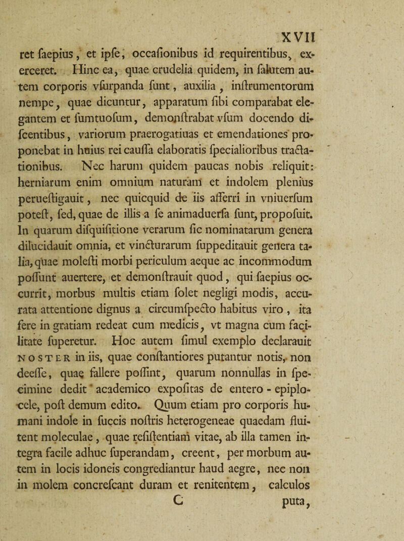 retfaepius, et ipfe, occafionibus id requirentibus, ex* erceret. Hinc ea, quae crudelia quidem, in fakitem au¬ tem corporis vfurpanda funt, auxilia , inflrumentorum nempe, quae dicuntur, apparatum libi comparabat ele¬ gantem et fumtuofum, demojiftrabat vfum docendo di- fcentibus, variorum praerogatiuas et emendationes pro¬ ponebat in huius rei caulTa elaboratis fpecialioribus tracta¬ tionibus. Nec harum quidem paucas nobis reliquit: herniarum enim omnium naturam et indolem plenius perueftigauit, nec quicquid de iis afferri in vniuerfum poteff, led, quae de illis a fe animaduerfa funt, propofuit. In quarum difquifitione verarum fic nominatarum genera dilucidauit omnia, et vincturarum fuppeditauit genera ta¬ lia, quae molefti morbi periculum aeque ac incommodum poffiint auertere, et demonffrauit quod, quifaepius oc¬ currit, morbus multis etiam folet negligi modis, accu¬ rata attentione dignus a circuinfpecto habitus viro , ita fere in gratiam redeat cum medicis, vt magna cum faci- litate fuperetur. Hoc autem fimul exemplo declarauit noster in iis, quae conftantiores putantur notis,- non deefle, quae fallere poflint, quarum nonnullas in fpe- eimine dedit' academico expolitas de entero - epiplo- -cele, poft demum edito. Quum etiam pro corporis hu¬ mani indole in fuccis noftris heterogeneae quaedam flui¬ tent moleculae, quae refiffentiam vitae, ab illa tamen in¬ tegra facile adhuc fuperandam, creent, per morbum au¬ tem in locis idoneis congrediantur haud aegre, nec non in molem concrefcant duram et renitentem, calculos C puta,