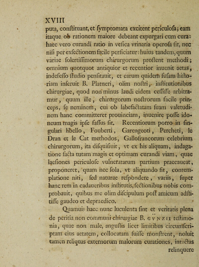 puta, conftituant, et fymptomata excitent periculofa; eam itaque ob rationem maiore debeant expurgari cum cura: haec vero curandi ratio in vefica vrinaria operofa fit, nec nifi perexfecfionemfacile perficiatur:huius tandem,quum variae folertifiimorum chirurgorum proflent methodi; omnium quotquot antiquior et recentior inuenit aetas, indefeflo Audio penfitauit, et earum quiderh fufam liifto- riam inferuit B. Platneri, olim noftri, inftitutionibus chirurgiae, quod non minus laudi eidem ceflifle arbitra¬ mur , quum ille, chirurgorum noftrorum facile prin¬ ceps, fe neminem, cui ob labefa&atam fuam valetudi¬ nem hanc committeret prouinciam, inuenire pofle ido¬ neum magis ipfe faflus fit. Recentiorum porro in An¬ gulari libello, Fouberti, Garengeoti, Percheti, le Dran et le Cat methodos, Gallofrancorum celebrium chirurgorum, ita difquifiuit, vt ex his aliquam, indaga¬ tione fa<Aa tutam magis et optimam curandi viam, quae laefiones periculofe vulneratarum partium praecaueat, proponeret, quam nec fola, vt aliquando fit, contem¬ platione niti, fed naturae refpbndere, variis, fuper hanc rem in cadaueribus inftitntis, feclionibus nobis com- probauit, quibus me olim difcipulum pofl amicum adfti- tifle gaudeo et depraedico. Quamuis haec nunc luculenta fint et veritatis plena de peritia non communi chirurgiae B. gvnzii teftimo- nia, quae non male, anguflis licet limitibus circunifcri- ptam eius aetatem, collocatam fuifle nionArent, noluit tamen reliquas externorum malorum curationes, inta&as - relinquere