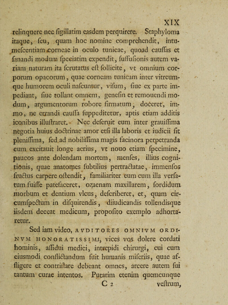 relinquere nec figillatim easdem perquirere. Staphyloma itaque, feu, quam hoc nomine comprehendit, intu- mefcentiam corneae in oculo tunicae, quoad caudas et fanandi modum fpeciatim expendit, fuffufionis autem va¬ riana naturam ita fcrutatus eff follicite, vt omnium cor¬ porum opacorum, quae corneam tunicam inter vitreum- que humorem oculi nafcuntur, vifum, liue ex parte im¬ pediant, liue tollant omnem, genefin et remouendi mo¬ dum, argumentorum robore firmatum, doceret, im- mo, ne errandi caulfa fuppeditetur, aptis etiam additis iconibus illuftraret. • Nec deferuit eum inter grauifiima negotia huius doctrinae amor etfi illa laboris et iudicii fit pleniffima, fed ad nobilifiima magis facinora perpetranda eum excitauit longe acrius, vtHouo etiam fpecimine, paucos ante dolendam mortem, menfes, illius cogni¬ tionis, quae anatomes fubtilius pertractatae, immenfos fructus carpere oftendit, familiariter eum cum illa verfa- tum fuiffe patefaceret, oz;aenam maxillarem, fordidum morbum et dentium vicus, defcriberet, et, quam cir- cumfpeCtum in difquirendis, diiudicandis tollendisque iisdem deceat medicum, propofito exemplo adhorta¬ retur. Sed iam video, a vdi tores omni vm ordi- nvm honoratissimi, vices vos dolere cordati hominis, affidui medici, intrepidi chirurgi, cui cum eiusmodi conflictandum fuit humanis miferiis, quae af¬ fligere et contriitare debeant omnes, arcere autem fui tantum curae intentos. Putarim etenim quemcunque C 2 veftrum.