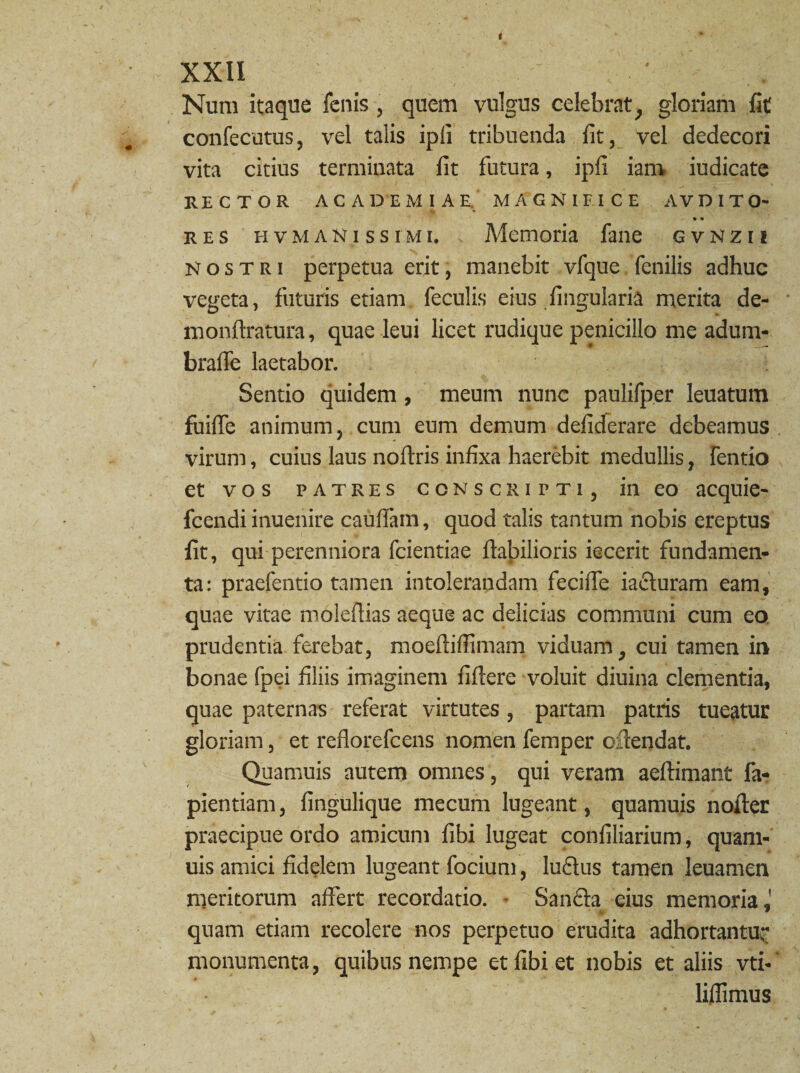 Nura itaque fenis, quem vulgus celebrat} gloriam fit confecutus, vel talis ipli tribuenda fit, vel dedecori vita citius terminata fit futura, ipfi iam iudicate RECTOR ACADEMIAE. MAGNIFICE AVDITO- • « res hvm anis simi. s Memoria fane gvnzii nostri perpetua erit, manebit vfque fenilis adhuc vegeta, futuris etiam feculis eius Angularia merita de¬ mon Aratura, quae leui licet rudique penicillo me adum- brafle laetabor. Sentio quidem , meum nunc paulifper leuatum fuiffe animum, cum eum demum defiderare debeamus virum, cuius laus noftris infixa haerebit medullis, fentio et vos patres conscripti, in eo acquie- fcendi inuenire cauffam, quod talis tantum nobis ereptus lit, qui perenniora fcientiae flabilioris iecerit fundamen¬ ta: praefentio tamen intolerandam fecifle ia£luram eam, quae vitae moleflias aeque ac delicias communi cum eo prudentia ferebat, moefliflimam viduam, cui tamen in bonae fpei filiis imaginem fiftere voluit diuina clementia, quae paternas referat virtutes , partam patris tueatur gloriam, et reflorefcens nomen femper oftendat. Quamuis autem omnes, qui veram aeftimant fa- pientiam, fingulique mecum lugeant, quamuis nofter praecipue ordo amicum fibi lugeat confiliarium, quam¬ uis amici fidelem lugeant facium, luflus tamen leuamen meritorum affert recordatio. • Sanfta eius memoria J • W quam etiam recolere nos perpetuo erudita adhortantur monumenta, quibus nempe et fibi et nobis et aliis vti- liffimus