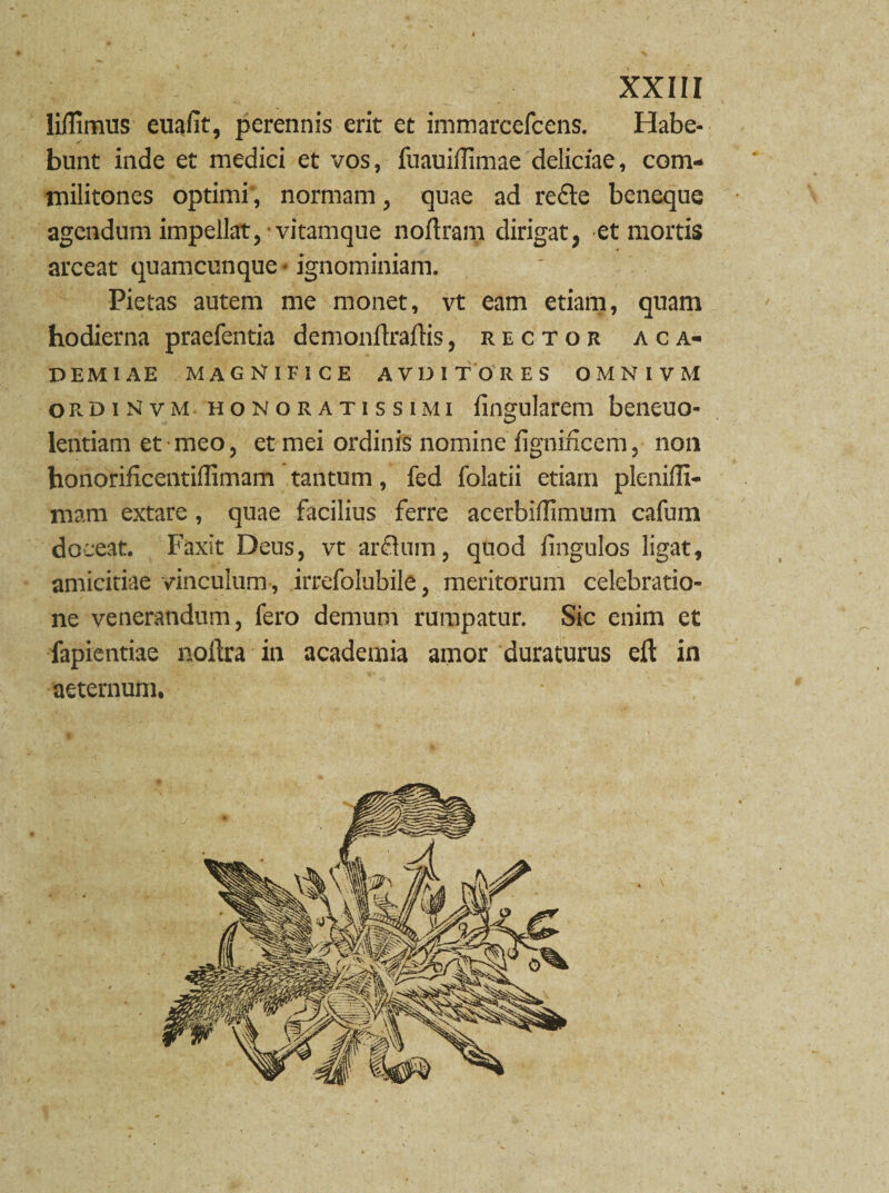 4 XXIII liffimus euafit, perennis erit et immarcefcens. Habe¬ bunt inde et medici et vos, fuauilfimae deliciae, com¬ militones optimi, normam, quae ad redfte beneque agendum impellat, vitamque noftram dirigat, et mortis arceat quamcunque ■ ignominiam. Pietas autem me monet, vt eam etiam, quam hodierna praefentia demonflralKs, rector aca- D EM IAE MAGNIFICE AVDITORES OMNIVM ordiMvm honoratissimi lingularem beneuo- lentiam et meo, et mei ordinis nomine fignidcem, non honorificentillimam tantum, fed folatii etiam plenilfi- mara extare, quae facilius ferre acerbiffimum cafum doceat. Faxit Deus, vt arflum, quod fingulos ligat, amicitiae vinculum , irrefolubile, meritorum celebratio¬ ne venerandum, fero demum rumpatur. Sic enim et fapientiae noftra in academia amor duraturus eft in aeternum, •