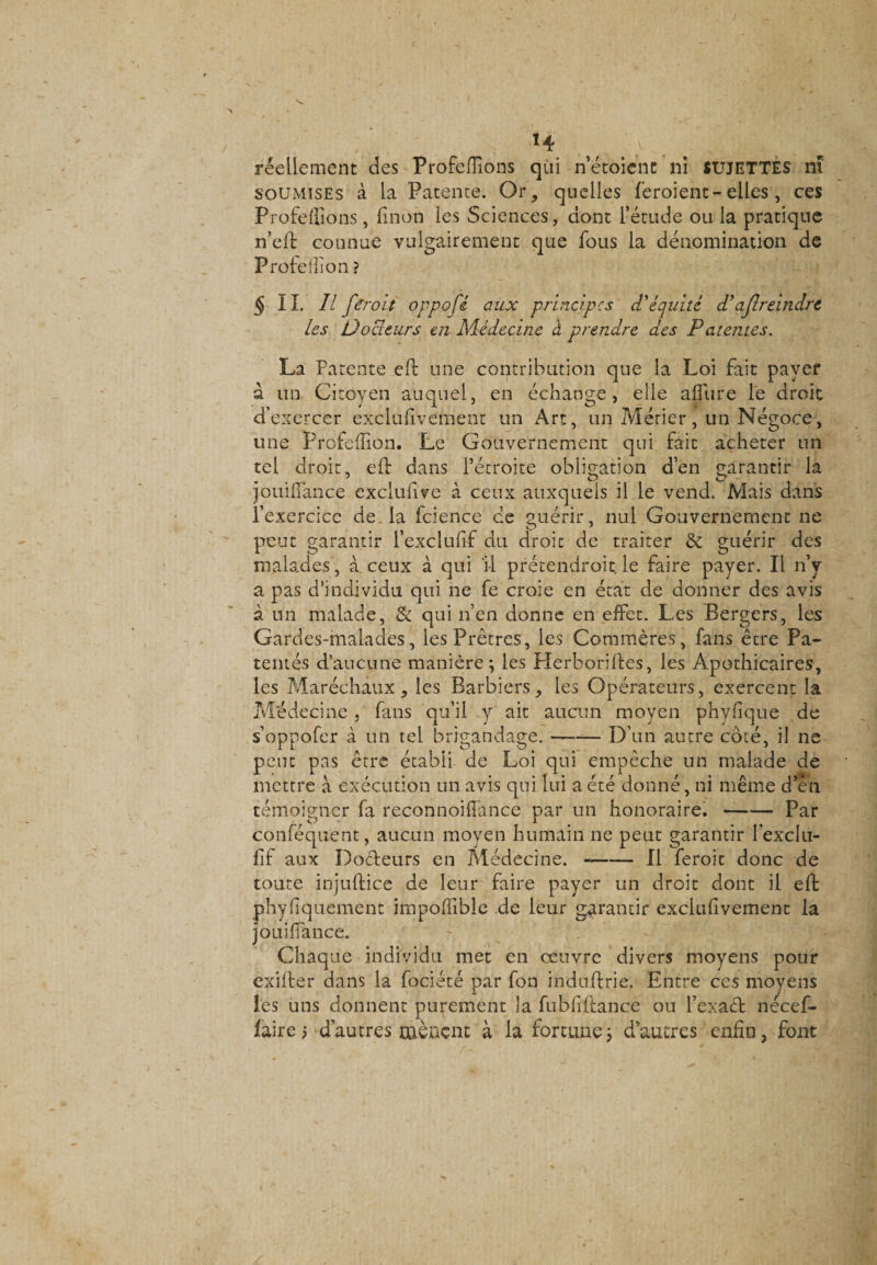 «4 w 4 ; réellement des Profefiïons qui n’étoicnt ni SUJETTES nï soumises à la Patente. Or, quelles feroient-elles, ces Profeffions , linon les Sciences, dont l’étude ou la pratique n’efi: connue vulgairement que fous la dénomination de Profellïon ? § IL 11 fCroit oppofi aux principes d'équité d'ajlreindre les Doaeurs en Médecine à prendre des Patentes. La Patente eft une contribution que la Loi fait payer à un Citoyen auquel, en échange, elle allure le droit d’exercer exclufivement un Art, un Métier, un Négoce, une Profellïon. Le Gouvernement qui fait acheter un tel droit, eft dans l’étroite obligation d’en garantir la jouiiïance excluftve à ceux auxquels il le vend. Mais dans l’exercice de la fcience ce guérir, nul Gouvernement ne peut garantir l’exclufif du droit de traiter &amp; guérir des malades, à ceux à qui 11 prétendroit. le faire payer. Il n’y a pas d’individu qui ne fe croie en état de donner des avis à un malade, &amp; qui n’en donne en effet. Les Bergers, les Gardes-malades, les Prêtres, les Commères, fans être Pa¬ tentés d’aucune manière j les Plerborilles, les Apothicaires, les Maréchaux, les Barbiers, les Opérateurs, exercent la Médecine, fans qu’il y ait aucun moyen phyfïque de s’oppofer à un tel brigandage. --D’un autre côté, il ne peut pas être établi de Loi qui empêche un malade de mettre à exécution un avis qui lui a été donné, ni même d’en témoigner fa reconnoiftance par un honoraire. --Par conféqtient, aucun moyen humain ne peut garantir l’exclu- fïf aux Dodeurs en Médecine. --Il feroit donc de toute injuftice de leur faire payer un droit donc il eft phyfquement impoffible de leur garantir exclufivement la jouiiïance. Chaque individu met en œuvre divers moyens pour exilfer dans la fociété par fon induftrie. Entre ces moyens les uns donnent purement la fubfiftance ou l’exaét nécef- faire; d’autres mènent à la fortune ; d’autres enfin, font