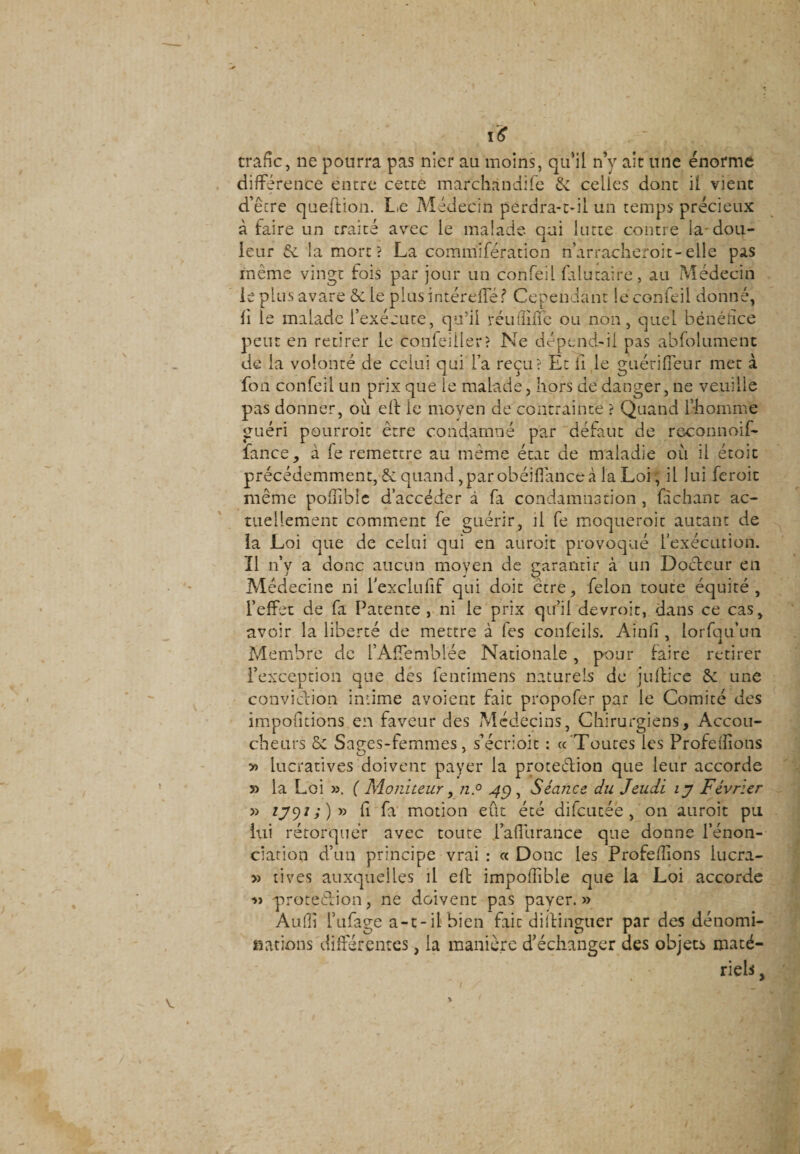 i£ trafic, ne pourra pas nier au moins, qu’il n’y ait une énorme différence entre cette marchandée 6c celles dont il vient d’êcre queftion. Le Médecin perdra-t-il un temps précieux à faire un traité avec le malade qui lutte contre la dou¬ leur &amp; la mort? La commifération n’arracheroit-elle pas meme vingt fois par jour un confeil falutaire, au Médecin le plus avare 6c le piusintéreflef Cependant le confeil donne, fi le malade l’exécute, qti’ii réuflme ou non, quel bénéfice peut en retirer le confeiller? Ne dépend-il pas abfolument de la volonté de celui oui l’a reçu? Et il le gtiérifleur met à fon confeil un prix que le malade, hors de danger, ne veuille pas donner, où eft le moyen de contrainte ? Quand l’homme guéri pourroit être condamné par défaut de reconnoif- fance, à le remettre au même état de maladie où il étoit précédemment, 6c quand , par obéiffance à la Loi, il lui feroic même pofnblc d’accéder à fa condamnation , fachant ac¬ tuellement comment fe guérir, il fe moqueroit autant de la Loi que de celui qui en auroit provoqué l’exécution. Il n’y a donc aucun moyen de garantir à un Doéteur en Médecine ni Texclufif qui doit être, félon toute équité, l’effet de fa Patente , ni le prix qu’il devroit, dans ce cas, avoir la liberté de mettre à les confeils. Ainfi , lorfqu’un Membre de l’Affemblée Nationale, pour faire retirer l’exception que des fentimens naturels de juftice 6c une conviction intime avoient fait propofer par le Comité des impofitions en faveur des Médecins, Chirurgiens, Accou¬ cheurs ôc Sap-es-femmes, s’écrioit : (( 'Toutes les Profefîions O m ' y&gt; lucratives doivent payer la protection que leur accorde la Loi ». ( Moniteur y n.° 4g, Séance du Jeudi ly Février » *79/;)» fi fa motion eût été difcucée , on auroit pu lui rétorquer avec toute l’affurance que donne l’énon¬ ciation d’un principe vrai : « Donc les Proférions lucra- » rives auxquelles il eft impolTible que la Loi accorde ■» protection, ne doivent pas payer. » Aulli l’ufage a-t-il bien fait diitinguer par des dénomi¬ nations différentes, la manière d’échanger des objets maté¬ riels ,