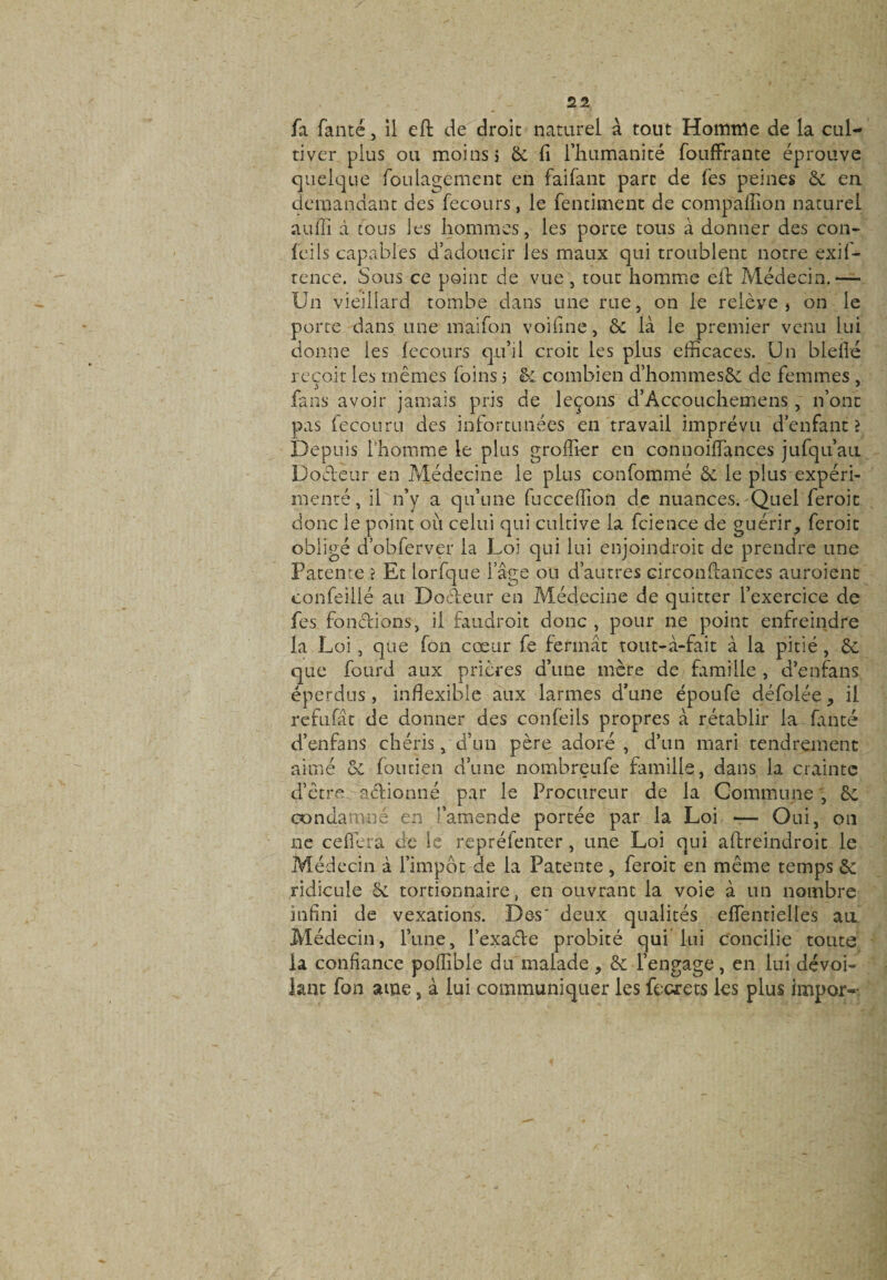 fa fanté, il eft de droit naturel à tout Homme de la cul¬ tiver plus ou moins j 6c fi l’humanité fouffrante éprouve quelque foulagement en faifant part de fes peines &amp; en demandant des fecours, le fentiment de compaffion naturel auffi à tous les hommes, les porte tous à donner des con- feils capables d’adoucir les maux qui troublent notre exif- tence. Sous ce point de vue , tout homme effi Médecin.— Un vieillard tombe dans une rue, on le relève» on le porte dans une maifon voifine, 6c là le premier venu lui donne les feco.urs qu’il croit les plus efficaces. Un bielle reçoit les mêmes foins 5 &amp; combien d’hommesôc de femmes , fans avoir jamais pris de leçons d’Accouchemens , n’ont pas fecouru des infortunées en travail imprévu d’enfant? Depuis l'homme le plus groffier en connoiffances jufqu’au Dodeur en Médecine le plus confommé 6c le plus expéri¬ menté, il n’y a qu’une fucceffion de nuances. Quel feroit donc le point où celui qui cultive la fcience de guérir^ feroit obligé d’obferver la Loi qui lui enjoindroit de prendre une Patente ? Et lorfque 1 âge ou d’autres circondances auroienc confeillé au Dodeur en Médecine de quitter l’exercice de fes fondions, il faudroit donc , pour ne point enfreindre la Loi , que fon cœur fe fermât tout-à-fait à la pitié, 6c que fourd aux prières d’une mère de famille , d’en fa ns éperdus, inflexible aux larmes d’une époufe défolée, il refufât de donner des confeils propres à rétablir la fanté d’enfans chéris, d’un père adoré , d’un mari tendrement aimé 6c foutien d’une nombreufe famille, dans la crainte d’être, adionné par le Procureur de la Commune , 6c condamné en l’amende portée par la Loi — Oui, on ne ceflera de le repréfenter, une Loi qui aftreindroit le Médecin à l’impôt de la Patente, feroit en même temps 6c ridicule 6c tortionnaire, en ouvrant la voie à un nombre infini de vexations. Des' deux qualités effientielles au Médecin, l’une, l’exade probité qui lui concilie toute la confiance poffible du malade &gt; 6c l’engage, en lui dévoi¬ lant fon arne, à lui communiquer les fecrets les plus impor--