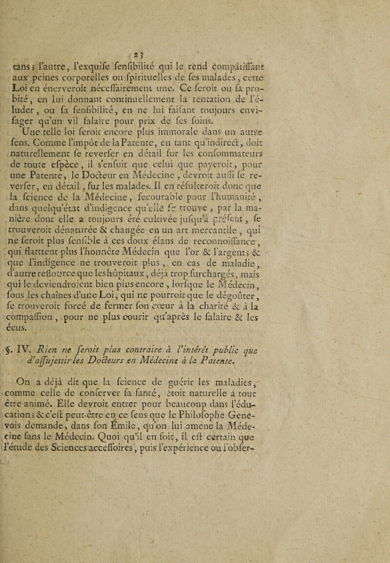 tans 3 l’antre, l’exquife fenfibilité qui le rend compâtîflant aux peines corporelles ou Ipirituelles de fes malades, cette Loi en énerveroit nécefiairemeni une. Ce feroit ou fa pro¬ bité, en lui donnant continuellement la tentation de l’é¬ luder, ou fi fenfibilité, en ne lui faifant toujours envi- fager qu’un vil falaire pour prix de fes foins. Une telle loi feroit encore plus immorale dans un autre fens. Comme l’impôt de la Patente, en tant qu’indirecl, doit naturellement fe reverfer en détail fur les confommateurs de toute efpèce , il s’enfuit que celui que paycroit, pour une Patente, le Docteur en Médecine , devroit aufii fe re¬ verfer, en détail , fur les malades. Il en réfuîteroic donc que la fcience de la Médecine, fecourable pour fhumanicé , dans quelqu’état d’indigence qu’elle fs trouve , par la ma¬ nière dont elle a toujours été cultivée jufqu a préfent, fe trouveroit dénaturée 6c changée en un art mercantile , qui ne feroit plus fem'IMe à ces doux élans de reconno.ifîànce , qui fktttent plus l’honnête Médecin que l’or 6c l’argent $ 6c que l’indigence ne trouveroit plus , en cas de maladie, d’autre reflource que les hôpitaux, déjà trop furchargés, mais qui le deviendroient bien pins encore , lorfque le Médecin, fous les chaînes d’une Loi, qui ne pourroit que le dégoûter, fe trouveroit forcé de fermer fon cœur à la charité 6c à la compaffion , pour ne plus courir qtfaprès le falaire 6: les écus. N. §. IV. Rien ne feroit plus contraire à l’intérêt public que d’ajfujettir les Docleurs en Médecine à la Patente. On a déjà dit que la fcience de guérir les maladies, comme celle de conferver fa fanté, étoit naturelle à tout être animé. Elle devroit entrer pour beaucoup dans l’édu- cations ôcc’cfi: peut-être en ce fens que le Fhilofophe Gene¬ vois demande, dans fon Emile, qu’on lui amené la Méde¬ cine fans le Médecin. Quoi qu’il en foit, il efi: certain que l’étude des Sciences accefîoires , puis l’expérience oufobfer- j