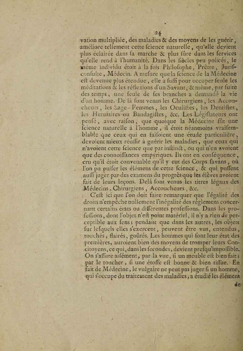 vation multipliée, des maladies & des moyens de les guérir, améliore tellement cette fcience naturelle , qu’elle devient plus éclairée dans fa marche & plus fûre dans les fervices qu’elle rend à l’humanité. Dans les fiècles peu policés, le même individu étoit a la fois Philofophe, Prêtre, Jurif- confulte , Médecin. A mefure que la fcience de la Médecine eft devenue plus étendue , elle a fuffipour occuper feule les méditations & les réflexions d’un Savant, &même, par fuite des temps, une feule de fes branches a demandé la vie d’un homme. De ià font venus les Chirurgiens , les Accou¬ cheurs , les Sage - Femmes, les Oculiites, les Dentiftes, les Herniaires ou Bandagifles, &c. Les Législateurs ont penfé , avec raifon , que quoique la Médecine fut une fcience naturelle à l’homme, il étoit néanmoins vraifem- blable que ceux qui en faifoient une étude particulière, dévoient mieux réufiir à guérir les maladies, que ceux qui n’avoient cette fcience que par inûinét , ou qui n’en avoienc que des connoiflances empyriques. Ils ont en conféquence, cru qu’il étoit convenable qu’il y eut des Corps favans , où l’on pu puifer les élémens de cette fcience, 6c qui pufTent aufîi juger par des examens du progrès que- les élèves avoient fait de leurs leçons. Delà font venus ies titres légaux des Médecins , Chirurgiens, Accoucheurs , &c. C’eft ici que l’on doit faire remarquer que l’égalité des droits n’empêche nullement l’inégalité des reglemens concer¬ nant certains états ou différentes proférions. Dans les pro¬ férions, dont l’objet n’eft point matériel, il n’y a rien de per¬ ceptible aux fensj pendant que dans les autres, les objets fur lefquels elles s’exercent, peuvent être vus, entendus, touchés, flairés, goûtés. Les hommes qui font leur état des premières, auroient bien des moyens de tromper leurs Con¬ citoyens, ce qui, dans les fécondés, devient prefqu’impolîible. On s’affure aifémenr, par la vue, fi un meuble eft bien fait > par le toucher, fi une étoffe eft bonne & bien tiffue. En fait de Médecine, le vulgaire ne peut pas juger fi un homme, qui s’occupe du traitement des maladies, a étudié les élémens