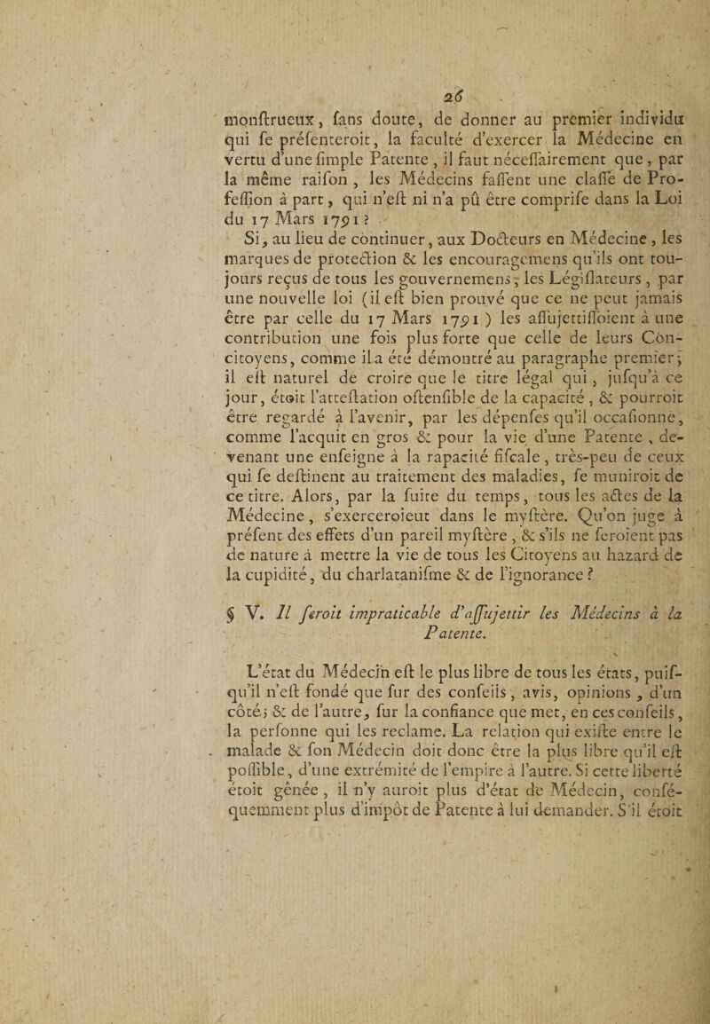 monftrueux, fans cloute, de donner au premier individu qui fe préfenteroit, la faculté d’exercer la Médecine en vertu d’une (impie Patente , il faut néceifairement que , par la même raifon , les Médecins faflent une clafîe de Pro- fefiion à part, qui n’elf ni n’a pû être comprife dans la Loi du 17 Mars 175) 1 ? Si j au lieu de continuer, aux Docteurs en Médecine , les marques de protection & les encouragemens qu’ils ont tou¬ jours reçus de tous les gouvernemens, les Légiflateurs , par une nouvelle loi (il eft bien prouvé que ce ne peut jamais être par celle du 17 Mars 175)1 ) les affujettiftoîent à une contribution une fois plus forte que celle de leurs Con¬ citoyens, comme il a été démontré au paragraphe premier; il eft naturel de croire que !e titre légal qui , jufqu’à ce jour, était l’atteftation oftenfibîe de la capacité , & pourvoit être regardé à l’avenir, par les dépenfes qu’il occafionne, comme l’acquit en gros & pour la vie d’une Patente , de¬ venant une enfeigne à la rapacité fifcale , très-peu de ceux qui fe deftinent au traitement des maladies, fe mu ni ro.it de ce titre. Alors, par la fuire du temps, tous les aéles de la Médecine, s’exerceroieut dans le myftère. Qu’on juge à préfent des effets d’un pareil myftère , & s’ils ne feroient pas de nature à mettre la vie de tous les Citoyens au hazard de la cupidité, du charlatanifme & de l’ignorance ? J V. Il fcroit impraticable d’ajfujettir les Médecins à la Patente. • v . . . v L’état du Médecin eft le plus libre de tous les états, puif- qu’il n’eft fondé que fur des confeiis , avis, opinions , d’un côté? & de l*autre, fur la confiance que met, en ces confeiis, la perfonne qui les reclame. La relation qui exifte entre le . malade & fon Médecin doit donc être la plus libre qu’il eft poflible, d’une extrémité de l’empire à l’autre. Si cette liberté étoit gênée, il n’y auroit plus d’état de Médecin, confé- quemment plus d’impôt de Patente à lui demander. S'il étoit 1