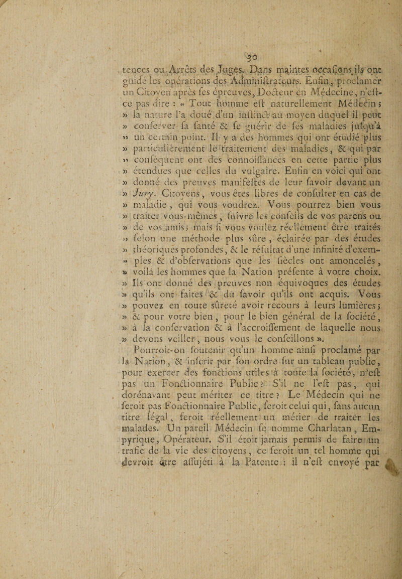 3° , teuces ou Arrêts des Juges. Dans maintes occaHons ils ont guidé les opérations des Adminiftratours. Enfin, proclamer un Citoyen après fes épreuves, Docteur en Médecine, n’cft- ce pas dire : « Tout homme eh naturellement Médecins » la nature l’a doué d’un in (lin cl au moyen duquel il peut » conferver fa fanté 6c fe guérir de fes maladies julqu’à « un certain point. Il y a des hommes qui ont étudié plus » particulièrement le traitement des maladies, 6e qui par ii coniéquent ont des coilnohTances en cecue partie plus » étendues que celles du vulgaire. Enfin en voici qui ont » donné des preuves manifeftes de leur (avoir devant un » Jury. Citoyens, vous êtes libres c!e confulter en cas de » maladie , qui vous voudrez. Vous pourrez bien vous » traiter vous-mêmes , iuivre les confeiis de vos parens ou » de vos ..amis j mais fi vous vouiez réellement être traités » félon une méthode plus sûre , éclairée par des études « théoriques profondes, 6c le réfultat d’une infinité d’exem- « pies 6c d’obfervations que les fiècles ont amoncelés , » voila les hommes que la Nation préfente à votre choix. » Ils ont donné des preuves non équivoques des études ^ qu'ils ont faites &amp; du favoir qu’ils ont acquis. Vous » pouvez en toute sûreté avoir recours à leurs lumières &gt; » 6c pour votre bien , pour le bien général de la fociété, » à la confervation 6c à l’accroiiTement de laquelle nous » devons veiiier , nous vous J.e confeillons ». Pourrok-on fôùtenir qu’un homme ainfi proclamé par la Nation, 6c inferir par fon ordre fur un tableau public, pour exercer des fonctions utiles à tonte la fociété, n’eft pas un Fonctionnaire Public ? S’il ne l’eft pas, qui dorénavant peut mériter ce titre ? Le Médecin qui ne feroit pas Fonctionnaire Public, feroitcelui qui, fans aucun titre légal, feroit réellement un métier de rraiter les malades. Un pareil Médecin fe nomme Charlatan , Em« pyrique, Opérateur. S’il étoit jamais permis de faire un trafic de la vie des citoyens, ce feroit un tel homme qui «devrait £tre alTujéti à la Patente ; il n’eft envoyé par