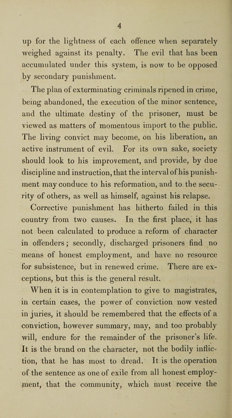 up for the lightness of each offence when separately weighed against its penalty. The evil that has been accumulated under this system, is now to be opposed by secondary punishment. The plan of exterminating criminals ripened in crime, being abandoned, the execution of the minor sentence, and the ultimate destiny of the prisoner, must be viewed as matters of momentous import to the public. The living convict may become, on his liberation, an active instrument of evil. For its own sake, society should look to his improvement, and provide, by due discipline and instruction, that the interval of his punish¬ ment may conduce to his reformation, and to the secu¬ rity of others, as well as himself, against his relapse. Corrective punishment has hitherto failed in this country from two causes. In the first place, it has not been calculated to produce a reform of character in offenders; secondly, discharged prisoners find no means of honest employment, and have no resource for subsistence, but in renewed crime. There are ex¬ ceptions, but this is the general result. When it is in contemplation to give to magistrates, in certain cases, the power of conviction now vested in juries, it should be remembered that the effects of a conviction, however summary, may, and too probably will, endure for the remainder of the prisoner’s life. It is the brand on the character, not the bodily inflic¬ tion, that he has most to dread. It is the operation of the sentence as one of exile from all honest employ¬ ment, that the community, which must receive the