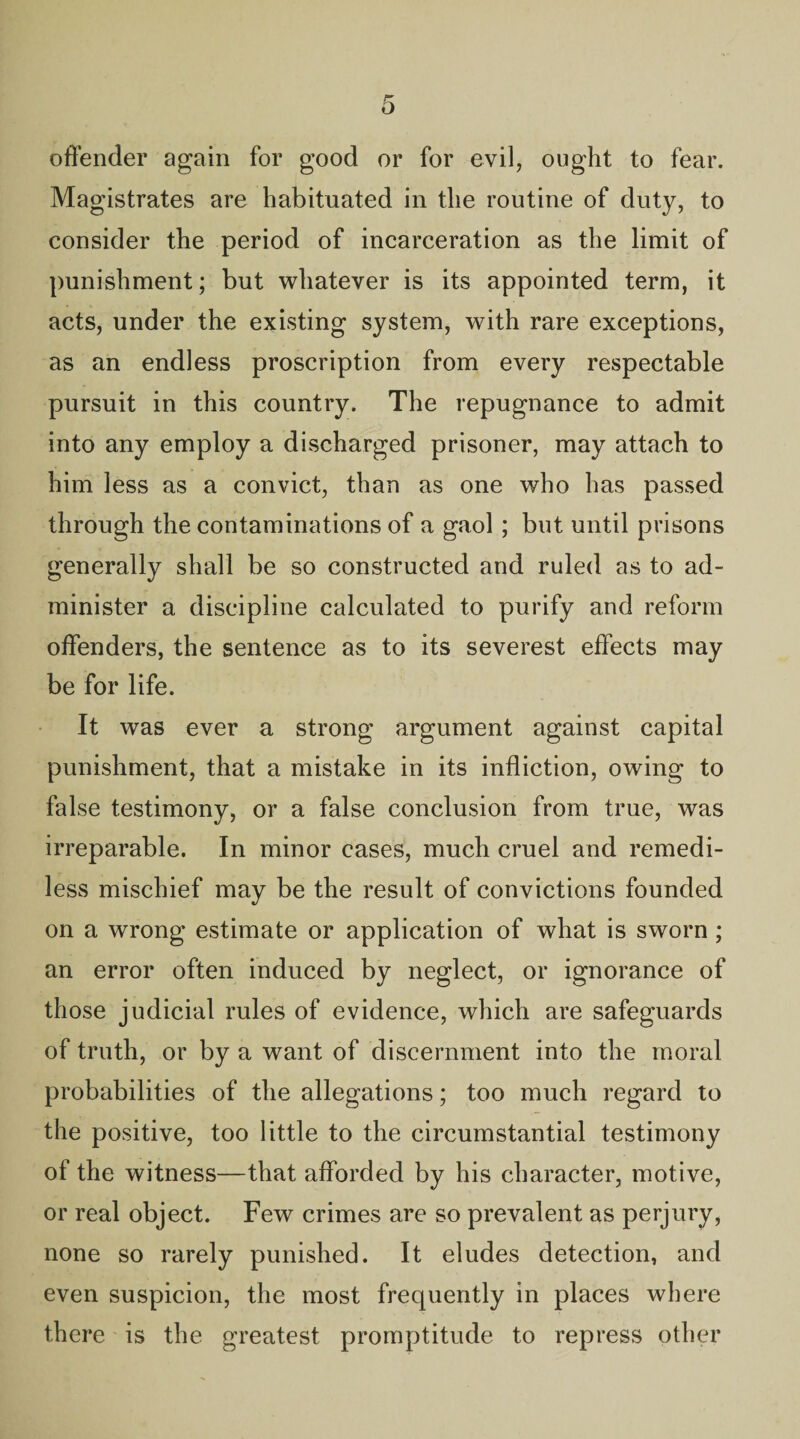 offender again for good or for evil, ought to fear. Magistrates are habituated in the routine of duty, to consider the period of incarceration as the limit of punishment; but whatever is its appointed term, it acts, under the existing system, with rare exceptions, as an endless proscription from every respectable pursuit in this country. The repugnance to admit into any employ a discharged prisoner, may attach to him less as a convict, than as one who has passed through the contaminations of a gaol ; but until prisons generally shall be so constructed and ruled as to ad¬ minister a discipline calculated to purify and reform offenders, the sentence as to its severest effects may be for life. It was ever a strong argument against capital punishment, that a mistake in its infliction, owing to false testimony, or a false conclusion from true, was irreparable. In minor cases, much cruel and remedi¬ less mischief may be the result of convictions founded on a wrong estimate or application of what is sworn ; an error often induced by neglect, or ignorance of those judicial rules of evidence, which are safeguards of truth, or by a want of discernment into the moral probabilities of the allegations; too much regard to the positive, too little to the circumstantial testimony of the witness—that afforded by his character, motive, or real object. Few crimes are so prevalent as perjury, none so rarely punished. It eludes detection, and even suspicion, the most frequently in places where there is the greatest promptitude to repress other