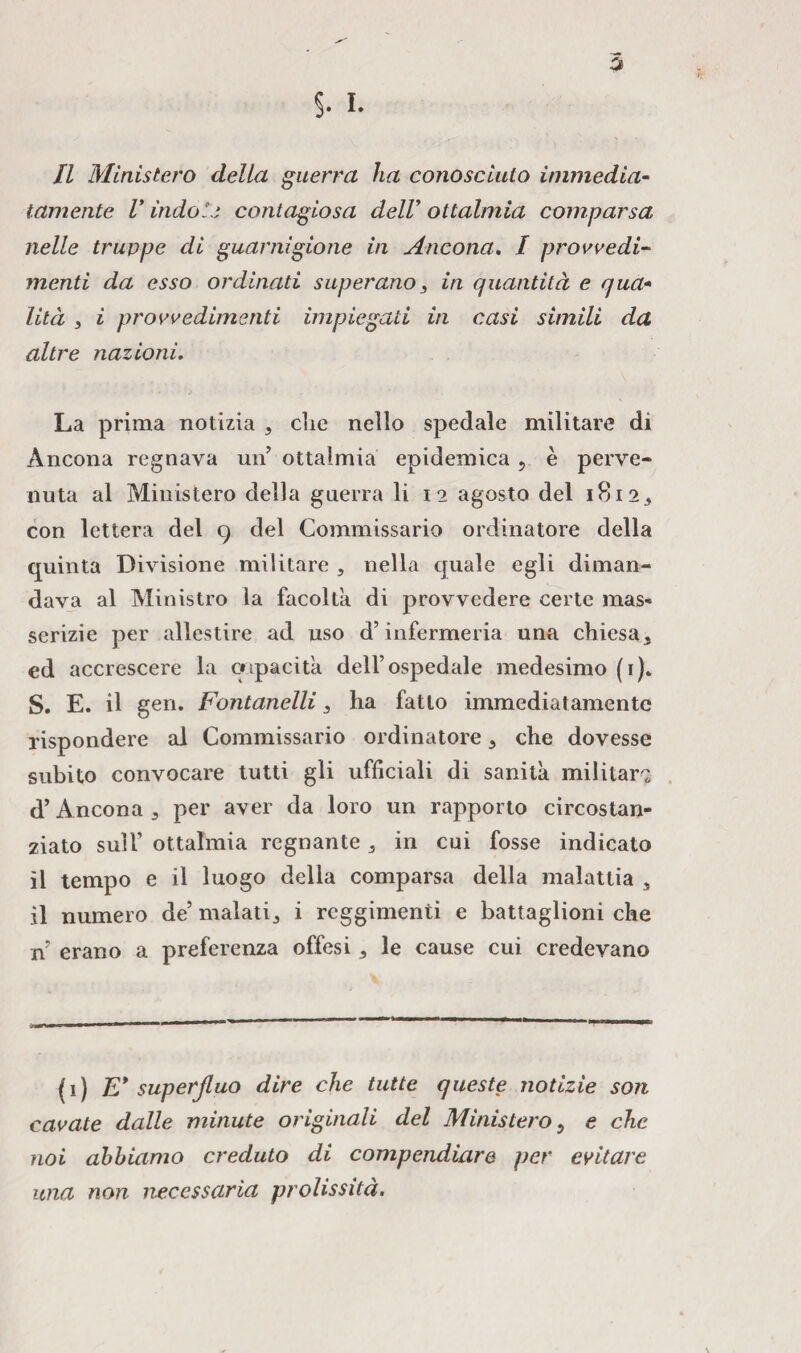 Il Ministero della guerra ha conosciuto immedia- tornente V indole contagiosa dell ottalmia comparsa nelle truppe di guarnigione in Ancona. / provvedi¬ menti da esso ordinati superano s in quantità e qua- lità 3 i provvedimenti impiegati in casi simili da altre nazioni. La prima notizia , die nello spedale militare di Ancona regnava un’ ottalmia epidemica 5 è perve¬ nuta al Ministero della guerra li 12 agosto del 18123 con lettera del 9 del Commissario ordinatore della quinta Divisione militare 5 nella quale egli diman¬ dava al Ministro la facolta di provvedere certe mas¬ serizie per allestire ad uso d’infcrmeria una chiesa^ ed accrescere la capacita dell’ospedale medesimo (r). S. E. il gerì. Fontanelli 3 ha fatto immediatamente rispondere al Commissario ordinatore 3 che dovesse subito convocare tutti gli ufficiali di sanità militar^ d’Ancona 3 per aver da loro un rapporto circostan¬ ziato sull’ ottalmia regnante 3 in cui fosse indicato il tempo e il luogo della comparsa della malattia s il numero de’ malati i reggimenti e battaglioni che n’ erano a preferenza offesi 3 le cause cui credevano (1) E* superfluo dire che tutte queste notizie son cavate dalle minute originali del Ministero 5 e che noi abbiamo creduto di compendiare per evitare una non necessaria prolissità.
