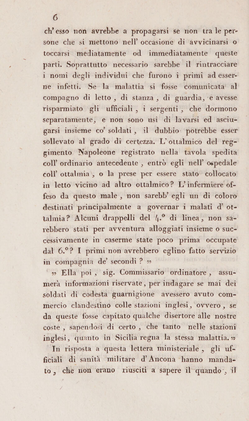 eh’esso non avrebbe a propagarsi se non tra le per¬ sone che si mettono nell’ occasione di avvicinarsi o toccarsi mediatamente od immediatamente queste parti. Soprattutto necessario sarebbe il rintracciare i nomi degli individui che furono i primi ad esser¬ ne infetti. Se la malattia si fosse comunicata al compagno di letto , di stanza , di guardia, e avesse risparmiato gli ufficiali , i sergenti , che dormono separatamente, e non sono usi di lavarsi ed asciu¬ garsi insieme co’ soldati , il dubbio potrebbe esser sollevato al grado di certezza. L’oltalmico del reg¬ gimento Napoleone registrato nella tavola spedita coll’ ordinario antecedente , entrò egli nell’ ospedale coll’ oftalmia b o la prese per essere stato collocato in letto vicino ad altro ottalmico? L’infermiere of¬ feso da questo male , non sarebb’ egli un di coloro destinati principalmente a governar i malati d’ of¬ talmia? Alcuni drappelli del 4.0 di linea, non sa¬ rebbero stati per avventura alloggiati insieme o suc¬ cessivamente in caserme state poco prima occupate dal 6.°? I primi non avrebbero eglino fatto servizio in compagnia de’ secondi ? 55 » Ella poi 3 sig. Commissario ordinatore, assu¬ merà informazioni riservate, per indagare se mai dei soldati di codesta guarnigione avessero avuto com¬ mercio clandestino colle stazioni inglesi, ovvero, se da queste fosse capitato qualche disertore alle nostre coste , sapendosi di certo , che tanto nelle stazioni inglesi, quanto in Sicilia regna la stessa malattia. 55 In risposta a questa lettera ministeriale , gli uf¬ ficiali di sanità militare d’Ancona hanno manda¬ to 9 che non erano riusciti a sapere il quando , il