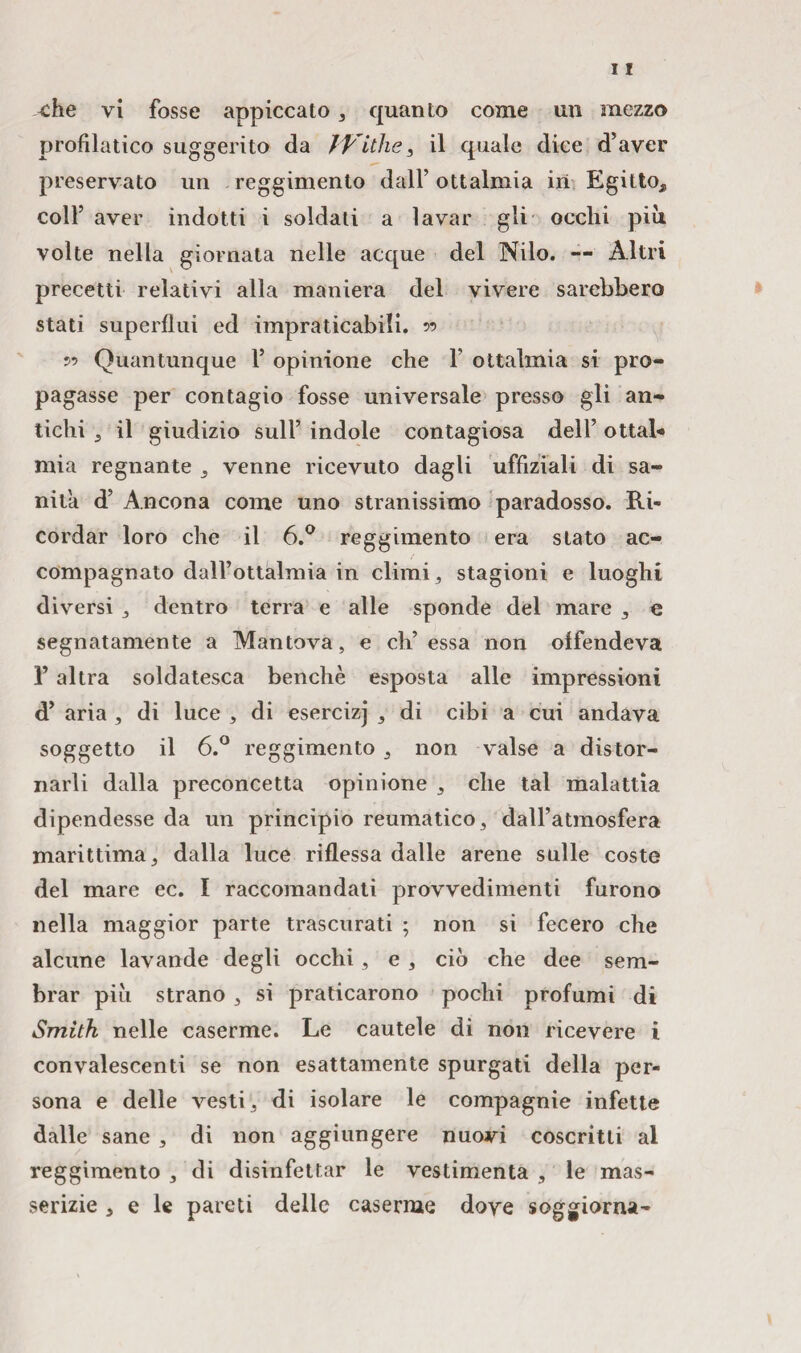 ^ehe vi fosse appiccato , quanto come un mezzo profilatico suggerito da JVithe, il quale dice d’aver preservato un reggimento dall’ ottalmia in Egitto, colf aver indotti i soldati a lavar gii occhi più volte nella giornata nelle acque del Nilo. — Altri precetti relativi alla maniera del vivere sarebbero stati superflui ed impraticabili. 5’ 55 Quantunque f opinione che f ottalmia si pro¬ pagasse per contagio fosse universale presso gli an¬ tichi , il giudizio sull’ indole contagiosa dell’ ottal* mia regnante , venne ricevuto dagli uffiziali di sa¬ nila d’ Ancona come uno stranissimo paradosso. Ri¬ cordar loro che il 6.° reggimento era stato ac¬ compagnato dall’ottalmia in climi, stagioni e luoghi diversi , dentro terra e alle sponde del mare , e segnatamente a Mantova, e eh’essa non offendeva l’altra soldatesca benché esposta alle impressioni d’ aria , di luce , di esercizj , di cibi a cui andava soggetto il 6.° reggimento , non valse a distor¬ narli dalla preconcetta opinione , che tal malattia dipendesse da un principio reumatico, dall’atmosfera marittima, dalla luce riflessa dalle arene sulle coste del mare ec. I raccomandati provvedimenti furono nella maggior parte trascurati ; non si fecero che alcune lavande degli occhi, e , ciò che dee sem¬ brar piò strano , si praticarono pochi profumi di Smith nelle caserme. Le cautele di non ricevere i convalescenti se non esattamente spurgati della per¬ sona e delle vesti, di isolare le compagnie infette dalle sane , di non aggiungere nuovi coscritti al reggimento , di disinfettar le vestimenta , le mas¬ serizie , e le pareti delle caserme dove soggiorna-