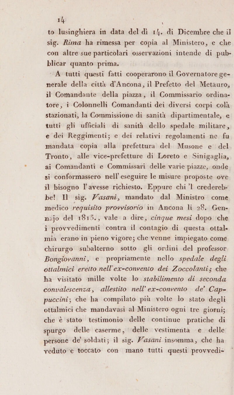 >4 to lusinghiera in data del dì i4* di Dicembre che il sig. Rima ha rimessa per copia al Ministero* e che con altre sue particolari osservazioni intende di pub¬ blicar quanto prima. A tutti questi fatti cooperarono il Governatore ge¬ nerale delia città d’Ancona* il Prefetto del Metauro* il Comandante della piazza, il Commissario ordina¬ tore * ì Colonnelli Comandanti dei diversi corpi colà stazionati* la Commissione di sanità dipartimentale* e tutti gli ufficiali di sanità dello spedale militare* e dei Reggimenti5 e dei relativi regolamenti ne fu mandata copia alla prefettura del Musone e del Tronto* alle vice-prefetture di Loreto e Sinigaglia* ai Comandanti e Commissari delle varie piazze* onde si conformassero nell’eseguire le misure proposte ove il bisogno l’avesse richiesto. Eppure chi ’l credereb¬ be! Il sig. Vasaniz mandato dal Ministro come medico requisito provvisorio in Ancona li 28. Gen- najo del 1813., vale a dire* cinque mesi dopo che i provvedimenti contra il contagio di questa ottal- mia erano in pieno vigore; che venne impiegato come chirurgo subalterno sotto gli ordini del professor Dongiovanni * e propriamente nello spedale degli otlalmici eretto nell ex-convento dei Zoccolanti5- che ha visitato mille volte lo stabilimento di seconda convalescenza * allestito nell'ex-convento de9 Cap¬ puccini; che ha compilalo più volte lo stato degli ottalmici che mandavasi al Ministero ogni tre giorni; che è stato testimonio delle continue pratiche di spurgo delle caserme, delle vestimenta e delle persone de’ soldati; il sig. Vasani insomma* die ha veduto e toccato con mano tutti questi provvedi-
