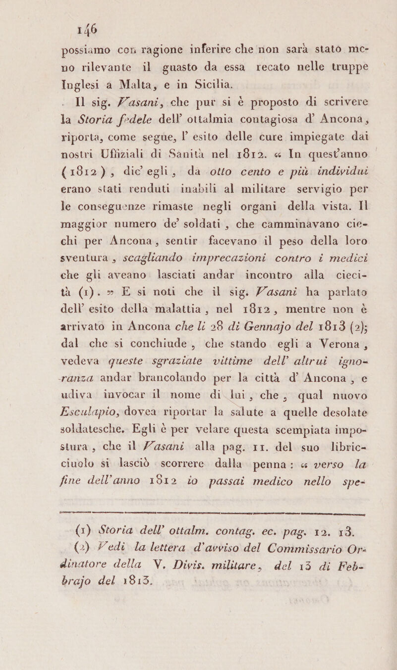 me possiamo con ragione inferire che non sarà stato no rilevante il guasto da essa recato nelle truppe Inglesi a Malta, e in Sicilia. Il sig. Fascini, che pur si è proposto di scrivere la Storia fedele dell’ oftalmia contagiosa d’ Ancona, riporta, come segue, 1’ esito delle cure impiegale dai nostri Ufiiziali di Sanità nel 1812. cs In quest’anno ( 1812 ) , die’ egli , da otto cento e più individui erano stati renduti inabili al militare servigio per le conseguenze rimaste negli organi della vista. Il maggior numero de’ soldati , che camminavano cie¬ chi per Ancona, sentir facevano il peso della loro sventura , scagliando imprecazioni contro i medici che gli aveano lasciati andar incontro alla cieci- tà (1) . 5? E si noti che il sig. Fasani ha parlato dell’esito della malattia, nel 1812, mentre non è arrivato in Ancona che li 28 di Gennajo del i8i3 (2)5 dal che si conchiude , che stando egli a Verona , vedeva queste sgraziate vittime dell’ altrui igno¬ ranza andar brancolando per la città d’ Ancona , e udiva invocar il nome di lui , che 3 qual nuovo Esculapio, dovea riportar la salute a quelle desolate soldatesche. Egli è per velare questa scempiata impo¬ stura , che il Fasani alla pag. 11. del suo libric- ciuolo si lasciò scorrere dalla penna : « verso la fine delVanno 1812 io passai medico nello spe- (1) Storia dell’ ottalm. contag. ec. pag. 12. i3. ( ‘) l7edi la lettera d'avviso del Commissario Or¬ dinatore della V. Divis. militare, del i5 di Feò- hrajo del *8i3„