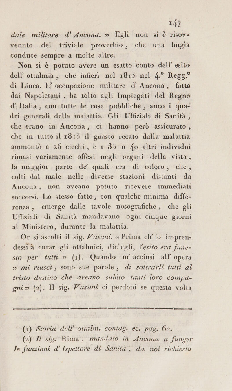 4? date militare d* Ancona. 99 Egli non si è risoy- venuto del triviale proverbio 5 che una bugia conduce sempre a molte altre. Non si è potuto avere un esatto conto dell’ esito dell’ottalmia 5 che infierì nel 1813 nel 4*° Regg.° di Linea. L’ occupazione militare d’ Ancona , fatta dai Napoletani ha tolto agli Impiegati del Regno d’ Italia , con tutte le cose pubbliche , anco i qua¬ dri generali della malattia. Gli Uffiziali di Sanità , che erano in Ancona 3 ci hanno però assicurato , che in tutto il 1813 il guasto recato dalla malattia ammontò a 25 ciechi e a 35 o 4° altri individui rimasi variamente offesi negli organi della vista,, la maggior parte de’ quali era di coloro, che 3 colti dal male nelle diverse stazioni distanti da Ancona, non aveano potuto ricevere immediati soccorsi. Lo stesso fatto 3 con qualche minima diffe¬ renza ? emerge dalle tavole nosografiche , che gli Uffiziali di Sanità mandavano ogni cinque giorni al Ministero,, durante la malattia. Or si ascolti il sig. Vasani, et Prima eh’ io impren¬ dessi à curar gli ottalmici, die’egli, Yesito era fune¬ sto per tutti 99 (1). Quando m’ accinsi all’ opera 99 mi riuscì 3 sono sue parole 3 di sottrarli tutti al tristo destino che aveano subito tanti loro compa¬ gni 99 (2). Il sig. Vasani ci perdoni se questa volta (1) Storia dell' ottalm. contag. ec. pag. 62. (2) Il sig. Rima 5 mandato in Ancona a funger le funzioni d’Ispettore di Sanità 3 da noi richiesto