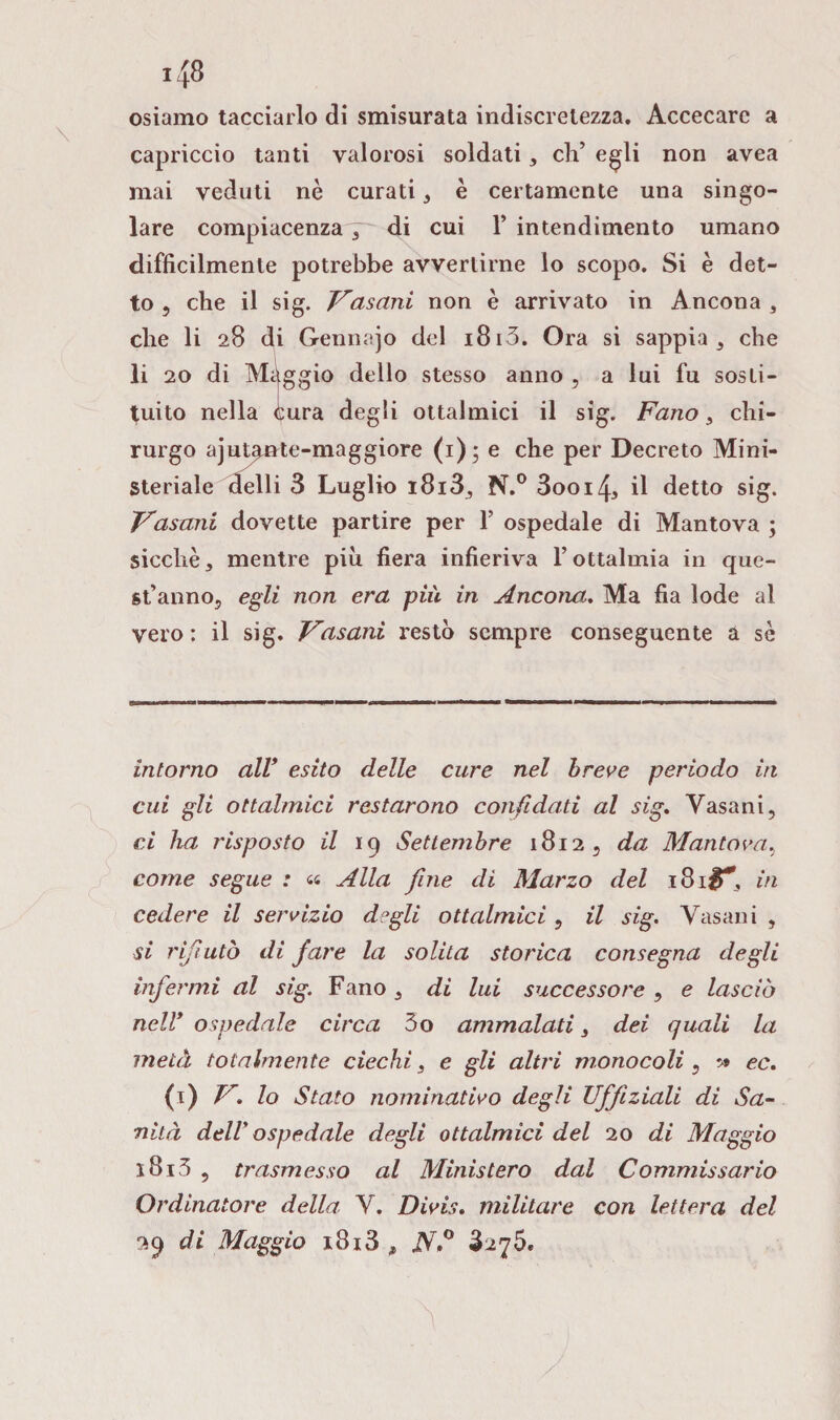 osiamo tacciarlo di smisurata indiscretezza. Accecare a capriccio tanti valorosi soldati * eh’ egli non avea mai veduti nè curati, è certamente una singo¬ lare compiacenza 7~ di cui Y intendimento umano difficilmente potrebbe avvertirne lo scopo. Si è det¬ to 5 che il sig. F'asani non è arrivato in Ancona , che li 28 di Gennajo del 1813. Ora si sappia , che li 20 di Maggio dello stesso anno , a lui fu sosti¬ tuito nella cura degli ottalmici il sig. Fano , chi¬ rurgo ajutente-maggiore (1)* e che per Decreto Mini¬ steriale delli 3 Luglio i8i33 N.° 3ooi4, il detto sig. Vasani dovette partire per Y ospedale di Mantova ; sicché, mentre più fiera infieriva l’ottalmia in que¬ st’anno, egli non era pili in Ancona. Ma fia lode al vero : il sig. Vasani resto sempre conseguente a sé intorno all* esito delle cure nel breve periodo in cui gli ottalmici restarono confidati al sig. Vasani, ci ha risposto il 19 Settembre 1812, da Mantova, come segue : <« Alla fine dì Marzo del 181#*, in cedere il servizio degli ottalmici , il sig. Vasani , si rifiutò di fare la solita storica consegna degli infermi al sig. Fano , di lui successore , e lasciò nell* ospedale circa 3o ammalati 3 dei quali la metà totalmente ciechi, e gli altri monocoli , 5» ec. (1) V, lo Stato nominativo degli TJffìziali di Sa¬ nità dell' ospedale degli ottalmici del 20 di Maggio 1813 , trasmesso al Ministero dal Commissario Ordinatore della. V. Divis. militare con lettera del 29 di Maggio i8i3 , jV,° 3275.