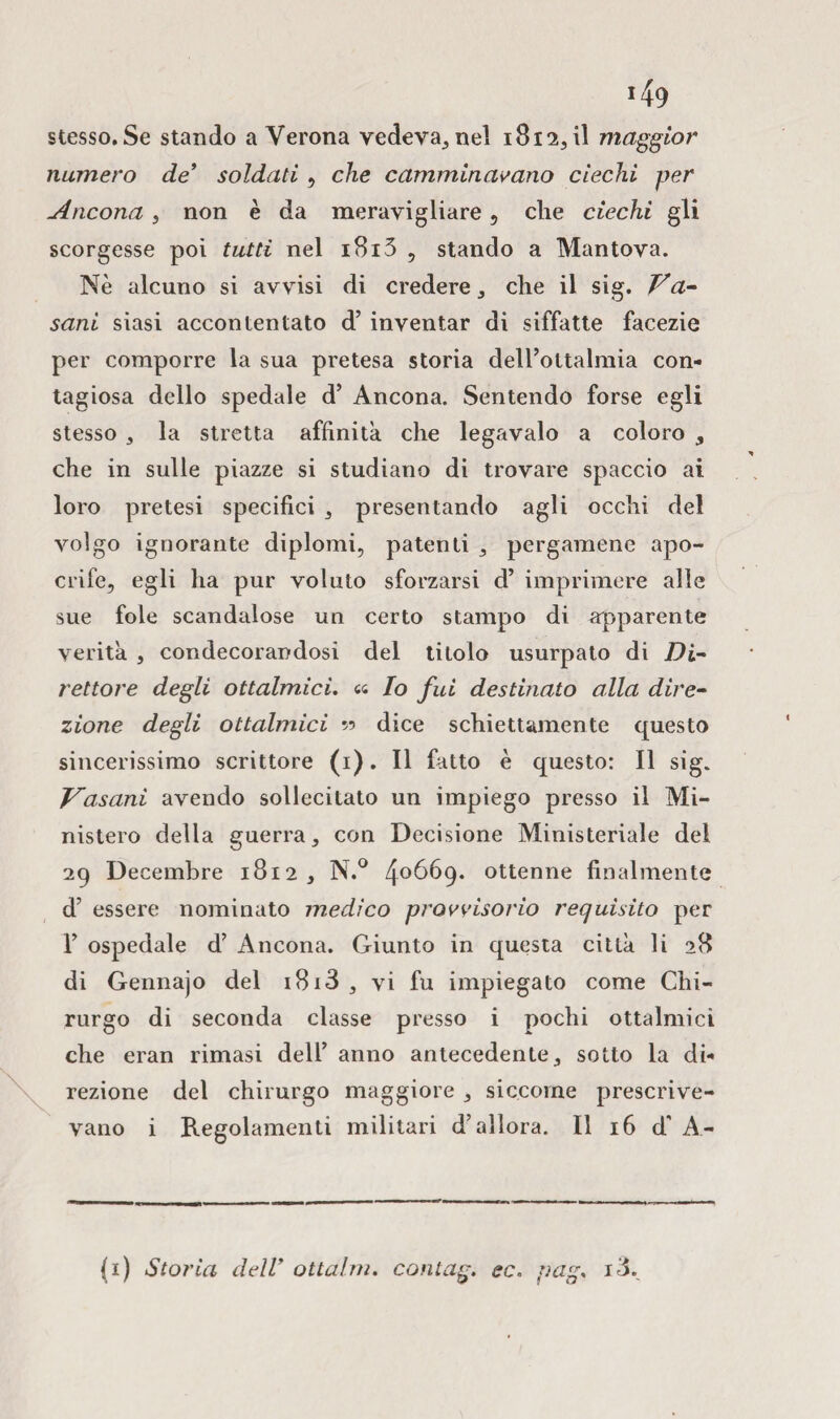 stesso. Se stando a Verona vedevate! 1812, il maggior numero de’ soldati , che camminavano ciechi per Ancona, non è da meravigliare , clie ciechi gli scorgesse poi tutti nel i8i3 , stando a Mantova. Nè alcuno si avvisi di credere * che il sig. V a- sani siasi accontentato d5 inventar di siffatte facezie per comporre la sua pretesa storia delPottalmia con¬ tagiosa dello spedale d’ Ancona. Sentendo forse egli stesso , la stretta affinità, che legavaio a coloro , che in sulle piazze si studiano di trovare spaccio ai loro pretesi specifici , presentando agli occhi del volgo ignorante diplomi, patenti , pergamene apo¬ crife, egli ha pur voluto sforzarsi d’ imprimere alle sue fole scandalose un certo stampo di apparente verità , condecorandosi del titolo usurpato di Di¬ rettore degli ottalmici, « Io fui destinato alla dire¬ zione degli ottalmici ?? dice schiettamente questo sincerissimo scrittore (i). Il fatto è questo: Il sig. Vasani avendo sollecitato un impiego presso il Mi¬ nistero della guerra, con Decisione Ministeriale del 29 Decembre 1812 , N.° 4°6é>9* ottenne finalmente d’ essere nominato medico provvisorio requisito per 1’ ospedale d’ Ancona. Giunto in questa città li 28 di Gennajo del 1813 , vi fu impiegato come Chi¬ rurgo di seconda classe presso i pochi ottalmici che eran rimasi dell’ anno antecedente, sotto la di¬ rezione del chirurgo maggiore , siccome prescrive¬ vano i Regolamenti militari d’allora. Il 16 d’ A- (1) Storia dell’ ottalm. con lag. ec. pag. id.