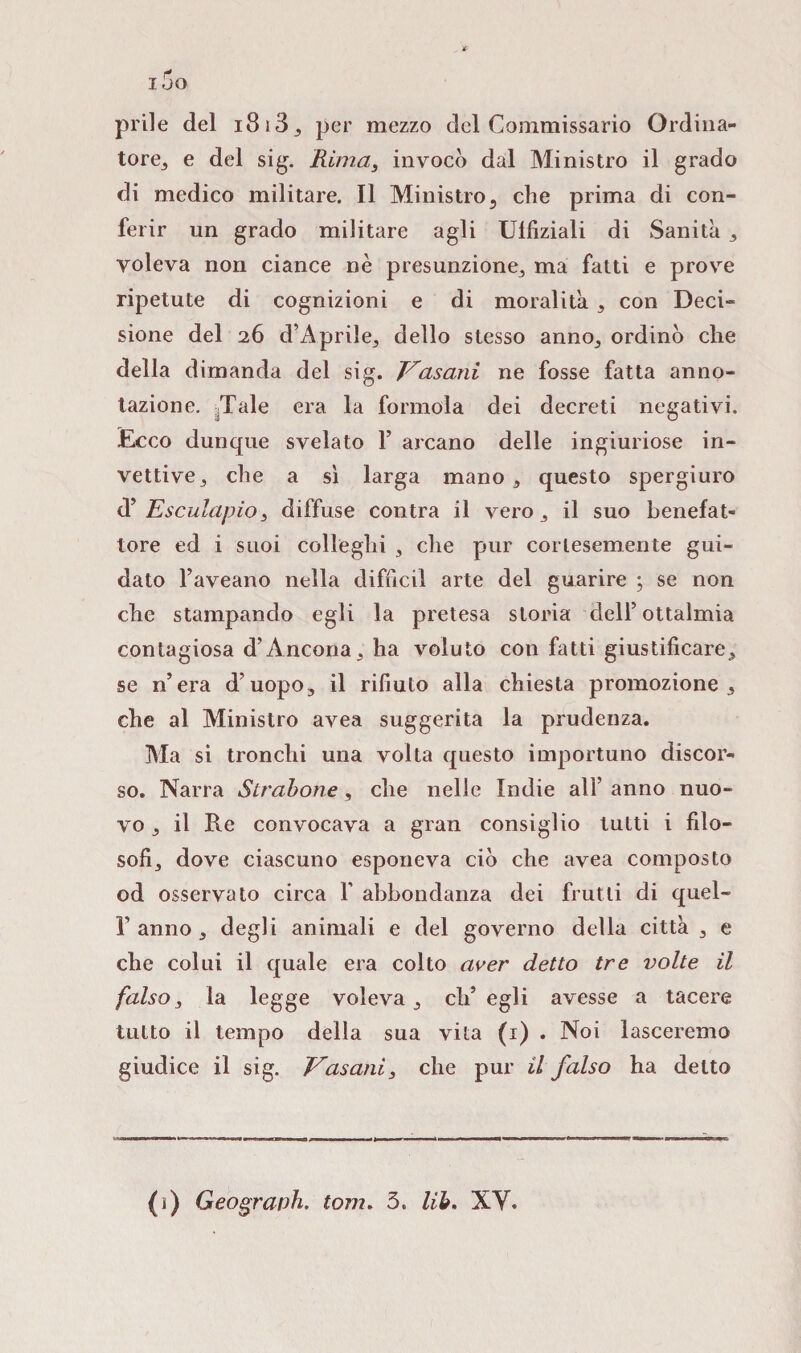 i5o prile del i8i33 per mezzo del Commissario Ordina¬ to^ e del sig. Rima, invocò dal Ministro il grado di medico militare. Il Ministro3 che prima di con¬ ferir un grado militare agli Ulfiziali di Sanità 3 voleva non ciance nè presunzione, ma fatti e prove ripetute di cognizioni e di moralità , con Deci¬ sione del 26 d’Aprile, dello stesso anno, ordinò che della dimanda del sig. Vasani ne fosse fatta anno¬ tazione. Tale era la forinola dei decreti negativi. Ecco dunque svelato F arcano delle ingiuriose in¬ vettive , che a sì larga mano , questo spergiuro <Y Esculapio3 diffuse contra il vero, il suo benefat¬ tore ed i suoi colleglli 3 che pur cortesemente gui¬ dato l’aveano nella difficil arte del guarire ; se non che stampando egli la pretesa storia dell5 ottalmia contagiosa d’Ancona3 ha voluto con fatti giustificare3 se n’era d’uopo3 il rifiuto alla chiesta promozione 3 che al Ministro avea suggerita la prudenza. Ma si tronchi una volta questo importuno discor¬ so. Narra Straberne, che nelle Indie ali’ anno nuo¬ vo 3 il Re convocava a gran consiglio tutti i filo¬ sofi, dove ciascuno esponeva ciò che avea composto od osservato circa F abbondanza dei frutti di quel- l5 anno 3 degli animali e del governo della città 3 e che colui il quale era colto aver detto tre volte il falso3 la legge voleva, ch’egli avesse a tacere tutto il tempo della sua vita (1) . Noi lasceremo giudice il sig. Vasani3 che pur il falso ha detto