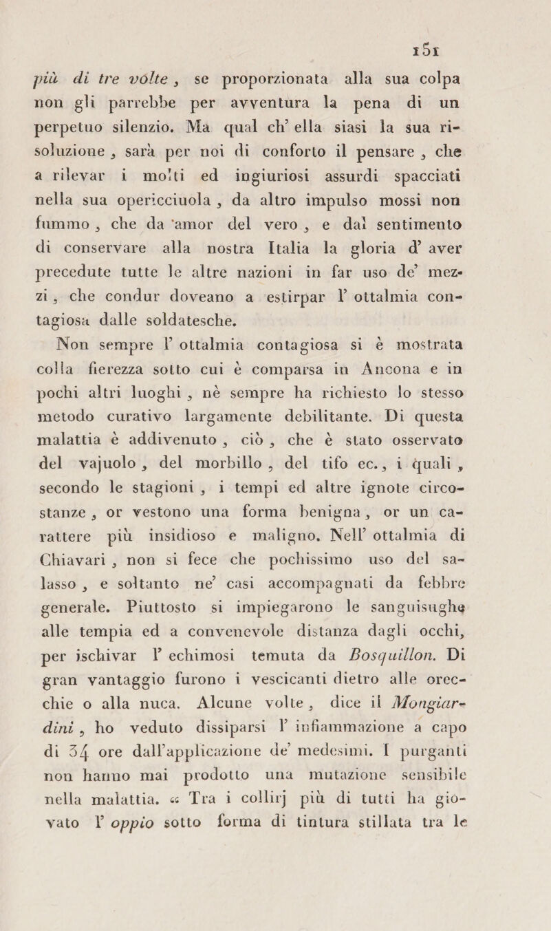 non gli parrebbe per avventura la pena di un perpetuo silenzio. Ma qual eh’ ella siasi la sua ri¬ soluzione , sarà per noi di conforto il pensare , che a rilevar i molti ed ingiuriosi assurdi spacciati nella sua opericciuola , da altro impulso mossi non fummo 3 che da ‘amor del vero e dal sentimento di conservare alla nostra Italia la gloria d’ aver precedute tutte le altre nazioni in far uso de’ mez¬ zi , che condur doveano a estirpar 1’ ottalmia con¬ tagiosa dalle soldatesche. Non sempre 1’ ottalmia contagiosa si è mostrata colia fierezza sotto cui è comparsa in Ancona e in pochi altri luoghi , nè sempre ha richiesto lo stesso metodo curativo largamente debilitante. Di questa malattia è addivenuto 3 ciò , che è stato osservato del vajuolo , del morbillo, del tifo ec. , i quali, secondo le stagioni , i tempi ed altre ignote circo¬ stanze 9 or vestono una forma benigna, or un ca¬ rattere piu insidioso e maligno. Nell’ ottalmia di Chiavari , non si fece che pochissimo uso del sa¬ lasso e soltanto ne’ casi accompagnati da febbre generale. Piuttosto si impiegarono le sanguisughe alle tempia ed a convenevole distanza dagli occhi, per ischivar Y echimosi temuta da Bosquillon. Di gran vantaggio furono i vescicanti dietro alle orec¬ chie o alla nuca. Alcune volte, dice il Mangiar- dini , ho veduto dissiparsi 1’ infiammazione a capo di 34 ore dalfapplicazione de’ medesimi. 1 purganti non hanno mai prodotto una mutazione sensibile nella malattia, ti Tra i collirj più di tutti ha gio¬ vato V oppio sotto forma di tintura stillata tra le