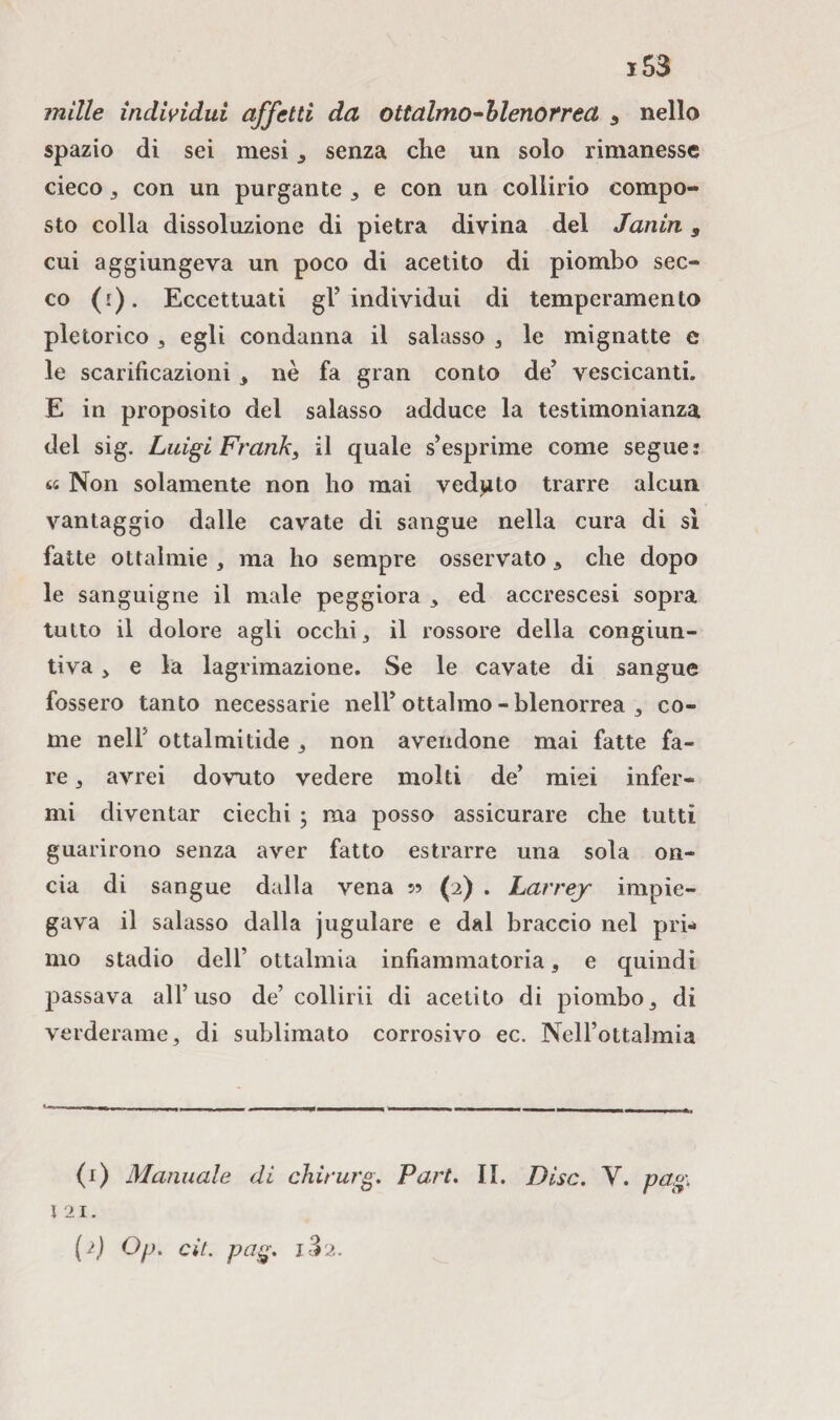 mille individui affetti da ottalmo-blenorrea 5 nello spazio di sei mesi , senza che un solo rimanesse cieco 3 con un purgante 3 e con un collirio compo¬ sto colla dissoluzione di pietra divina del Janin, cui aggiungeva un poco di acetito di piombo sec¬ co (1). Eccettuati gl’individui di temperamento pletorico 3 egli condanna il salasso , le mignatte e le scarificazioni , nè fa gran conto de’ vescicanti. E in proposito del salasso adduce la testimonianza del sig. Luigi Frank, il quale s’esprime come segue: tt Non solamente non ho mai veduto trarre alcun vantaggio dalle cavate di sangue nella cura di sì fatte ottalmie , ma ho sempre osservato , che dopo le sanguigne il male peggiora 3 ed accrescesi sopra tutto il dolore agli occhi , il rossore della congiun¬ tiva 3 e la lagrimazione. Se le cavate di sangue fossero tanto necessarie nell’ottalmo - blenorrea 3 co¬ me neir ottalmitide 3 non avendone mai fatte fa¬ re 3 avrei dovuto vedere molti de’ miei infer¬ mi diventar ciechi ; ma posso assicurare che tutti guarirono senza aver fatto estrarre una sola on¬ cia di sangue dalla vena 55 (2) . Larrej impie¬ gava il salasso dalla jugulare e dal braccio nel pri* mo stadio dell’ ottalmia infiammatoria, e quindi passava all’uso de’collirii di acetito di piombo3 di verderame, di sublimato corrosivo ec. Nell’ottalmia (1) Manuale di chirurg. Part. II. Disc. V. pag. 1 21. ( i) Op. cit. pag. i3 2.
