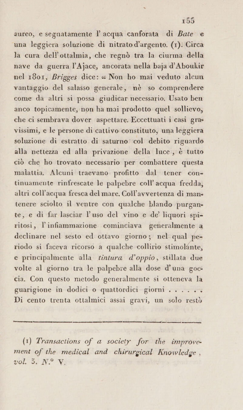 aureo, e segnatamente 1’ acqua canforata di Bate e una leggiera soluzione di nitrato d’argento, (i). Circa la cura dell’ottalmia, che regnò tra la ciurma della nave da guerra l’Ajace, ancorata nella baja d’Aboukir nel 1801, Brigges dice: « Non ho mai veduto alcun vantaggio del salasso generale , nè so comprendere come da altri si possa giudicar necessario. Usato ben anco topicamente, non ha mai prodotto quel sollievo, che ci sembrava dover aspettare. Eccettuati i casi gra¬ vissimi, e le persone di cattivo constituto, una leggiera soluzione di estratto di saturno col debito riguardo alla nettezza ed alla privazione della luce , è tutto ciò che ho trovato necessario per combattere questa malattia. Alcuni traevano profitto dal tener con¬ tinuamente rinfrescate le palpebre coll’acqua fredda, altri coll’acqua fresca del mare. Coll’avvertenza di man¬ tenere sciolto il ventre con qualche blando purgan¬ te, e di far lasciar l’uso del vino e de’ liquori spi¬ ritosi, F infiammazione cominciava generalmente a declinare nel sesto ed ottavo giorno ; nel qual pe¬ riodo si faceva ricorso a qualche collirio stimolante, e principalmente alla tintura d'oppio, stillata due volte al giorno tra le palpebre alla dose d’una goc¬ cia. Con questo metodo generalmente si otteneva la guarigione in dodici o quattordici giorni. Di cento trenta ottalmici assai gravi, un solo restò (1) Transactions of a society for thè improre- inent of tlie medicai and chìrurgical Knowledge , voi 3. N.° V.