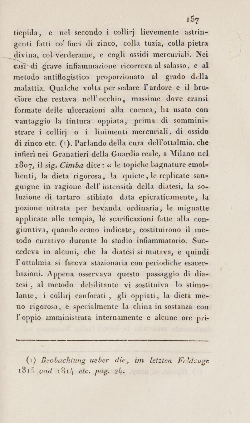 tiepida, e nel secondo i collirj lievemente astrin¬ genti fatti co5 fiori di zinco, colla tuzia, colla pietra divina, copVerderame, e cogli ossidi mercuriali. Nei casr^i grave infiammazione ricorreva al salasso, e al metodo antiflogistico proporzionato al grado della malattia. Qualche volta per sedare l’ardore e il bru¬ ciore che restava nell’ occhio 9 massime dove eransi formate delle ulcerazioni alla cornea, ha usato con vantaggio la tintura oppiata, prima di sommini¬ strare i collirj o i linimenti mercuriali, di ossido di zinco etc. (i). Parlando della cura dell’ottalmia, che infierì nei Granatieri della Guardia reale, a Milano nel 1807, il sig. Cimba dice: « le topiche bagnature emol¬ lienti, la dieta rigorosa, la quiete, le replicate san¬ guigne in ragione dell’ intensità della diatesi, la so¬ luzione di tartaro stibiato data epicraticamente, la pozione nitrata per bevanda ordinaria, le mignatte applicate alle tempia, le scarificazioni fatte alla con¬ giuntiva, quando erano indicate, costituirono il me¬ todo curativo durante lo stadio infiammatorio. Suc¬ cedeva in alcuni, che la diatesi si mutava, e quindi l’ottalmia si faceva stazionaria con periodiche esacer- bazioni. Appena osservava questo passaggio di dia¬ tesi , al metodo debilitante vi sostituiva lo stimo¬ lante, i collirj canforati , gli oppiati, la dieta me¬ no rigorosa, e specialmente la china in sostanza con l’oppio amministrata internamente e alcune ore pri- (1) Beobachtung ueber die, im letzten Feldzuge 181 > pud 1814 etc. pag. 21\.