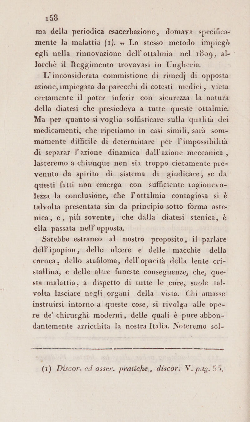 ina della periodica esacerbazione , domava specifica- mente la malattia (i). « Lo stesso metodo impiegò egli nella rinnovazione dell’ottalmia nel 1809., al¬ lorché il Reggimento trovavasi in Ungheria. L’inconsiderata commistione di rimedj di opposta azione, impiegata da parecchi di cotesti medici, vieta certamente il poter inferir con sicurezza la natura della diatesi che presiedeva a tutte queste otlalmie. Ma per quanto si voglia soffisticare sulla qualità dei medicamenti che ripetiamo in casi simili sarà som¬ mamente difficile di determinare per F impossibilità di separar Fazione dinamica dall'azione meccanica, lasceremo a chiunque non sia troppo ciecamente pre¬ venuto da spirito di sistema di giudicare, se da questi fatti non emerga con sufficiente ragionevo¬ lezza la conclusione, che Fottalmia contagiosa si è talvolta presentata sin da principio sotto forma aste¬ nica, e, piò sovente, che dalla diatesi stenica, è ella passata nell’ opposta. Sarebbe estraneo al nostro proposito, il parlare dell’ipopion, delle ulcere e delle macchie della cornea, dello stafiloma, dell’opacità della lente cri¬ stallina, e delle altre funeste conseguenze, che, que¬ sta malattia, a dispetto di tutte le cure, suole tal¬ volta lasciare negli organi della vista. Chi amasse instruirsi intorno a queste cose, si rivolga alle ope¬ re de’chirurghi moderni, delle quali è pure abbon¬ dantemente arricchita la nostra Italia. Noteremo sol¬ fi) Discor. ed osser. pratiche. discor. Y.pcig.^5.
