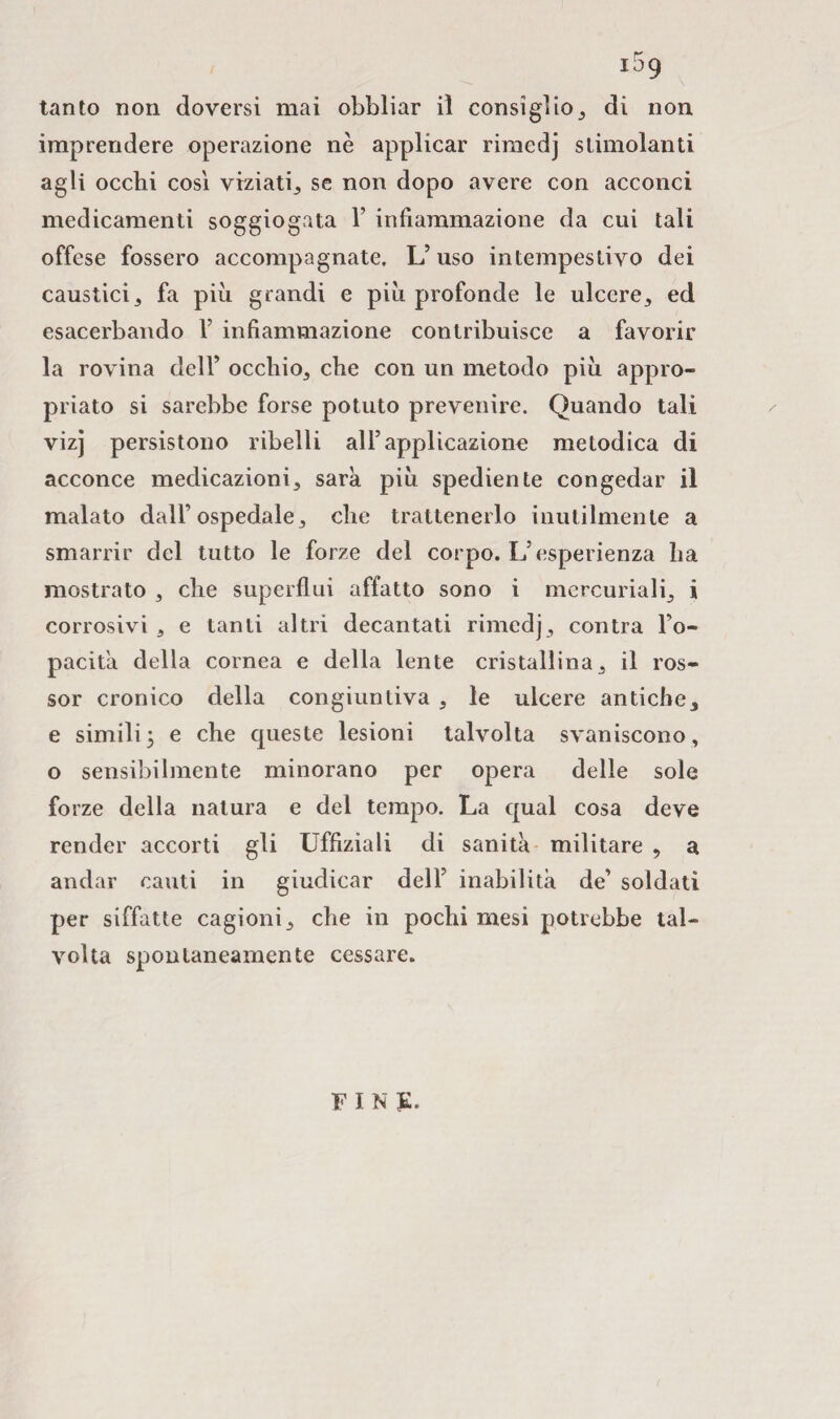 tanto non doversi mai obbliar il consiglio* di non imprendere operazione nè applicar rimedj stimolanti agli occhi così viziati* se non dopo avere con acconci medicamenti soggiogata Y infiammazione da cui tali offese fossero accompagnate. L’uso intempestivo dei caustici* fa più grandi e più profonde le ulcere* ed esacerbando 1’ infiammazione contribuisce a favorir la rovina dell’ occhio* che con un metodo più appro¬ priato si sarebbe forse potuto prevenire. Quando tali vizj persistono ribelli all’applicazione metodica di acconce medicazioni* sarà, più spediente congedar il malato dall’ospedale* che trattenerlo inutilmente a smarrir del tutto le forze del corpo. L’esperienza ha mostrato * che superflui affatto sono i mercuriali* i corrosivi * e tanti altri decantati rimedj* contra l’o¬ pacità della cornea e della lente cristallina* il ros- sor cronico della congiuntiva * le ulcere antiche* e simili, e che queste lesioni talvolta svaniscono* o sensibilmente minorano per opera delle sole forze della natura e del tempo. La qual cosa deve render accorti gli Uffiziali di sanità militare , a andar cauti in giudicar dell’ inabilità de’ soldati per siffatte cagioni* che in pochi mesi potrebbe tal¬ volta spontaneamente cessare. FINE.