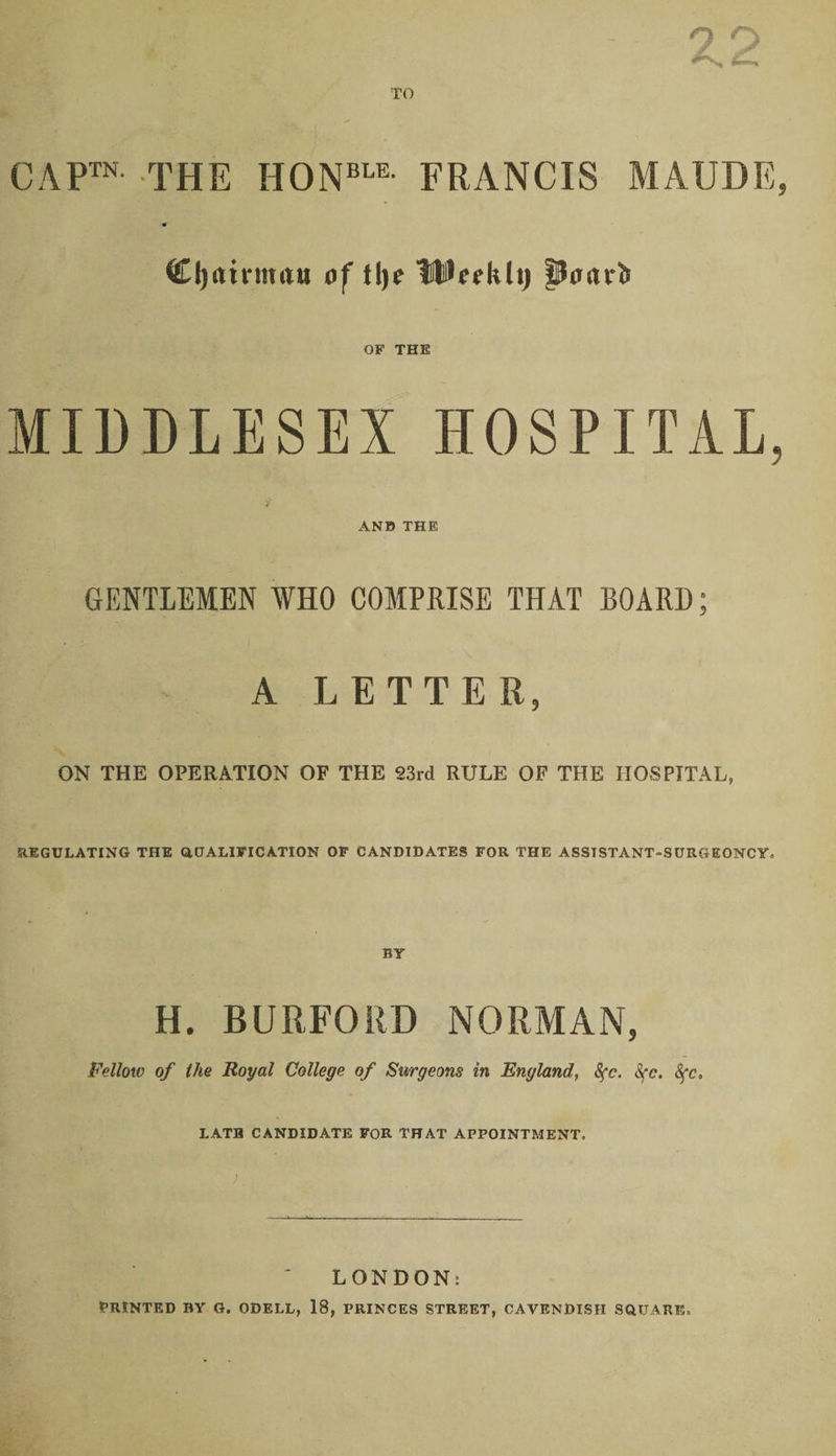 CAP™ THE HONBLE FRANCIS MAUDE, Cljuinmiu of Jlje IBci’li(i) pmuJ> OF THE MIDDLESEX HOSPITAL, ANB THE GENTLEMEN WHO COMPRISE THAT BOARD; A LETTER, ON THE OPERATION OF THE S3rd RULE OF THE HOSPITAL, REGULATING THE QUALIFICATION OF CANDIDATES FOR THE ASSISTANT-SURGEONCY* H. BURFORD NORMAN, Fellow of the Royal College of Surgeons in England, 8fc. Sfc. 8fc. LATH CANDIDATE FOR THAT APPOINTMENT. ) LONDON: PRINTED BY G. ODELL, 18, PRINCES STREET, CAVENDISH SQUARE.