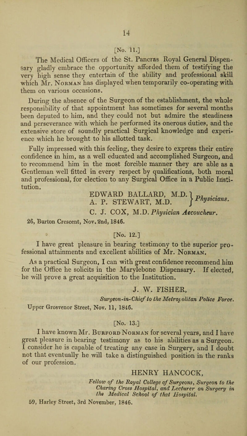 [No. 11.] The Medical Officers of the St. Pancras Royal General Dispen¬ sary gladly embrace the opportunity afforded them of testifying the very high sense they entertain of the ability and professional skill which Mr. Norman has displayed when temporarily co-operating with them on various occasions. During the absence of the Surgeon of the establishment, the whole responsibility of that appointment has sometimes for several months been deputed to him, and they could not but admire the steadiness and perseverance with which he performed its onerous duties, and the extensive store of soundly practical Surgical knowledge and experi¬ ence which he brought to his allotted task. Fully impressed with this feeling, they desire to express their entire confidence in him, as a well educated and accomplished Surgeon, and to recommend him in the most forcible manner they are able as a Gentleman well fitted in every respect by qualifications, both moral and professional, for election to any Surgical Office in a Public Insti¬ tution. EDWARD BALLARD, M.D. A. P. STEWART, M.D. C. J. COX, M.D. Physician Accoucheur. 26, Burton Crescent, Nov, 2nd, 1846. v [No. 12.] I have great pleasure in bearing testimony to the superior pro¬ fessional attainments and excellent abilities of Mr. Norman. As a practical Surgeon, I can with great confidence recommend him for the Office he solicits in the Marylebone Dispensary. If elected, he will prove a great acquisition to the Institution. J. W. FISHER, Surgeon-in-Chief to the Metropolitan Police Force. Upper Grosvenor Street, Nov. 11, 1846. [No. 13.] I have known Mr. Burford Norman for several years, and I have great pleasure in bearing testimony as to his abilities as a Surgeon. I consider he is capable of treating any case in Surgery, and I doubt not that eventually he will take a distinguished position in the ranks of our profession. HENRY HANCOCK, Fellow of the Royal College of Surgeons, Surgeon to the Charing Cross Hospital, and Lecturer on Surgery in the Medical School of that Hospital, 59, Harley Street, 3rd November, 1846. ^ Physicians.