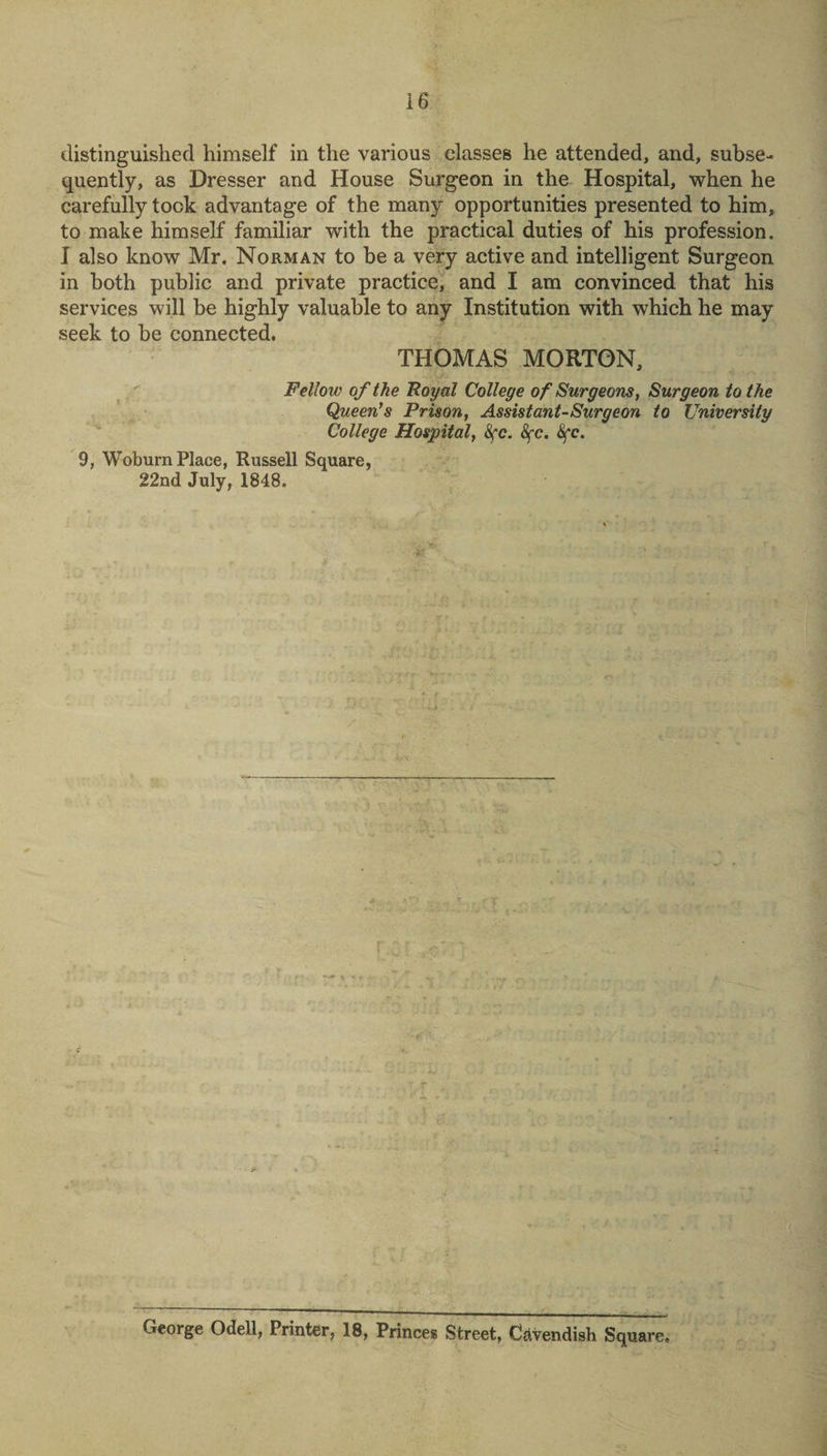 distinguished himself in the various classes he attended, and, subse¬ quently, as Dresser and House Surgeon in the Hospital, when he carefully took advantage of the many opportunities presented to him, to make himself familiar with the practical duties of his profession. I also know Mr. Norman to be a very active and intelligent Surgeon in both public and private practice, and I am convinced that his services will be highly valuable to any Institution with which he may seek to be connected. THOMAS MORTON, Fellow of the Royal College of Surgeons, Surgeon to the Queen's Prison, Assistant-Surgeon to University College Hospital, 8fc. 8fc. Sfe. 9, Woburn Place, Russell Square, 22nd July, 1848. 1 ■' \ 1 V_* - ■ iO- si: George Odell, Printer, 18, Princes Street, Cavendish Square.