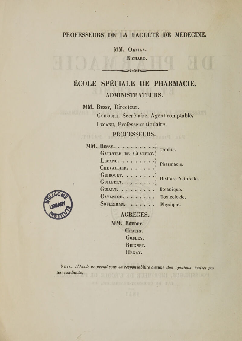 PROFESSEURS DE LA FACULTÉ DE MÉDECINE. MM. Orfila. Richard. ÉCOLE SPÉCIALE DE PHARMACIE. ADMINISTRATEURS. MM. Bussy, Directeur. Guibourt, Secrétaire, Agent comptable. Lecanu, Professeur titulaire. PROFESSEURS. s MM. Bussy. Gaultier de Claubry. Lecanu. Chevallier. Guibourt. Guilbert. .. Guiart. Caventou. Soubeiran. Chimie. Pharmacie. Histoire Naturelle. Botanique. Toxicologie. Physique. AGRÉGÉS. MM. Boudet. Chatin. Gobley. Buignet. Henry. Nota. L’Ecole ne prend sous sa responsabilité aucune des opinions émises par les candidats.