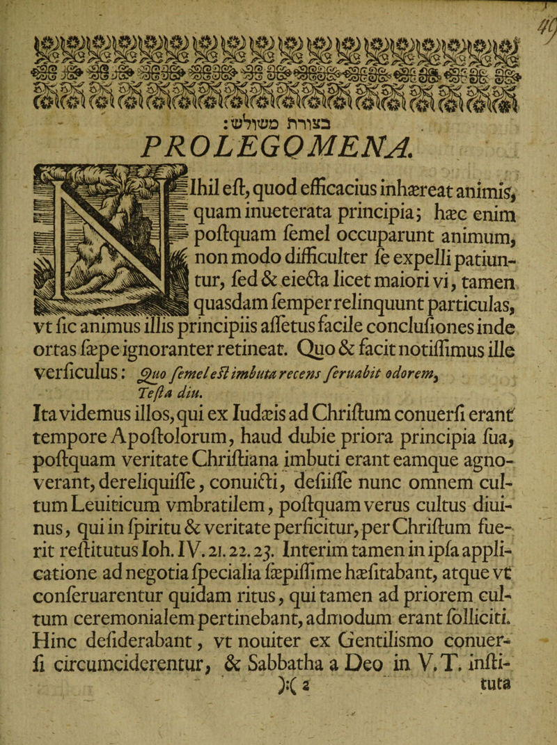 Cede lr. EL RUE ρος ἐν E, pop Aus _ PROLEGÜRENA EY XE NV Me Ihil eft, ‚quod efficacius inhereat animis, &gt; = quam inueterata principia; hec enim. ES poftquam femel occuparunt animum; QI non modo difficulter fe expelli patiun- NE | tur, fed &amp; eie&amp;ta licet maiori vi, tamen. Ar ἣν ἢ Ica videmus las qui ex Iudzisad Chlifium conuerfi erant tempore Apoftolorum, haud dubie priora principia fua; poftquam veritate Chriftiana imbuti erant eamque agno- tum Leuiticum vmbratilem , poftquam verus cultus diui- nus, quiin fpiritu &amp; veritate perficitur, per Chriftum fue-. rit reftitutus Ioh. IV.21.22.23. Interim tamen in ipfa appli- catione ad negotia fpecialia fiepiffime hefitabant, atque vt conferuarentur quidam ritus , qui tamen ad priorem cul- tum ceremonialem pertinebant, admodum erant folliciti. Hinc defiderabant, vt nouiter ex Gentilismo conuer- f circumciderentur , &amp; Sabbatha a Deo in V, T. infti- ACT sm - 7. tuta