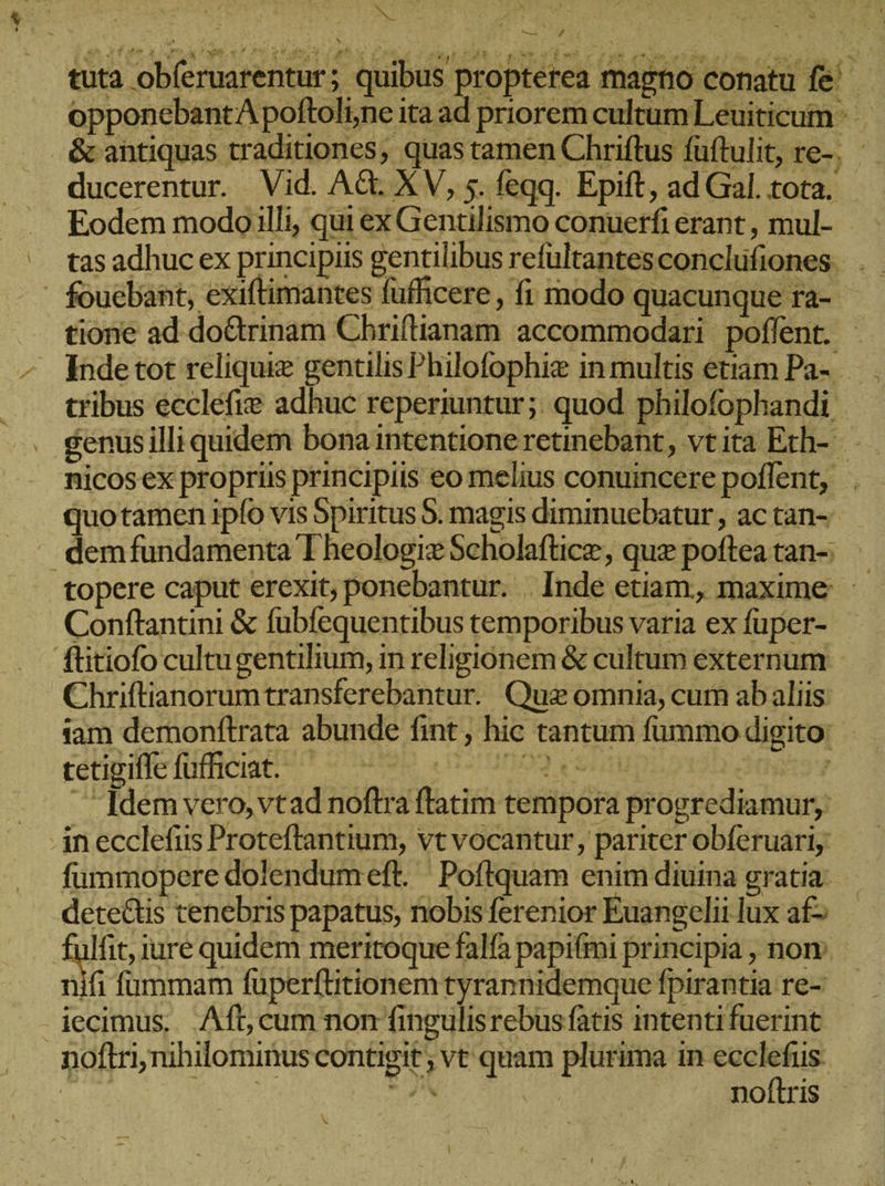 NR ΄  ΝΑ» 27 ᾿ tuta obferuarentur; quibus propterea magno conatu fe opponebantA poftoli;ne ita ad priorem cultum Leuiticum &amp; antiquas traditiones, quas tamen Chriftus fuftulit, re-, - ducerentur. Vid. Ad. XV, 5. feqq. Epift, ad Gal. tota. - Eodem modoilli, qui ex Gentilismo conuerfi erant, mul- Ὁ ες tasadhuc ex principiis gentilibus refültantesconclüfiones | . - fouebant, exiftimantes fufficere , fi modo quacunque ra- tione ad do&amp;rinam Chriflianam accommodari poflent. - Inde tot reliquie gentilis Philofophie in multis etiam Pa- tribus ecclefie adhuc reperiuntur; quod philofophandi. éenus illi quidem bona intentione retinebant, vtita Erh- nicos ex propriis principiis eo melius conuincere poflent, . quotamen ipfo vis Spiritus 5. magis diminuebatur, ac tan-- demfundamenta T heologiz Scholaftice, quz poftea tan-: topere caput erexit; ponebantur. . Inde etiam, maxime. ὁ Conftantini &amp; fubfequentibus temporibus varia ex fuper- ftitiofo cultugentilium, in religionem &amp; cultum externum Chriftianorumtransferebantur. Quz omnia, cum ab aliis iam demonftrata abunde fint ; hic tantum fummo digito: tetigiffe fufficiat. 210509 vsu my - Idem vero, vtad noftra ftatim tempora progrediamur, in ecclefiis Proteftantium, vt vocantur, pariter obferuari, fummopere dolendumeft. Poftquam enim diuina gratia: detectis tenebris papatus, nobis ferenior Euangelii lux af&gt; £ulfit, jure quidem meritoque falfa papifmi principia , nom. nifi fummam fuperftitionem tyrannidemque fpirantia re- - jecimus,. Aft, cum non fingulisrebus fatis intentifuerint noftri, nihilominus contigit ; vt quam plurima in ecclefus. m UE n^ noftris X