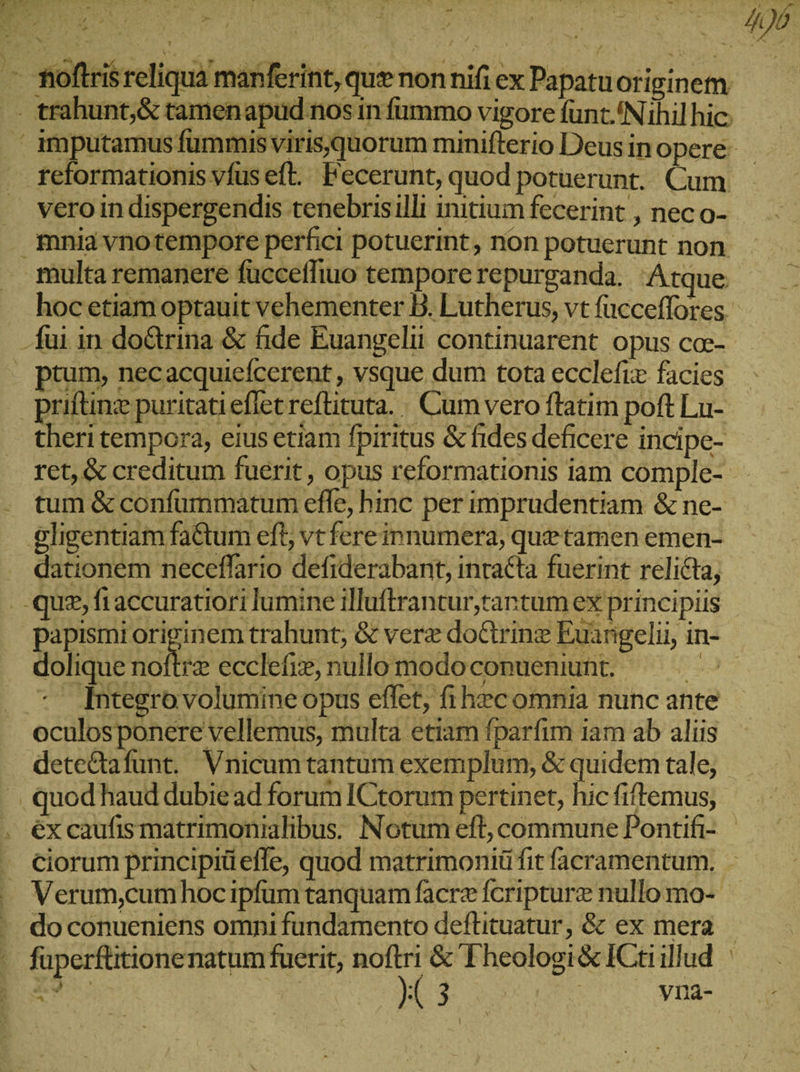 &gt; fioftrisreliqua manferint, quenonnifiex Papatuoriginem . trahunt;&amp; tamenapud nos in fummo vigore fünt. Nihil hic. ' imputamus fummis viris,quorum minifterio Deus in opere: ᾿ς feformationis vfuseft. Fecerunt, quod potuerunt. Cum - . veroindispergendis tenebrisilli initium fecerint , nec o- mniavnotempore perfici potuerint, non potuerunt non multa remanere fuccefliuo tempore repurganda. Atque hoc etiam optauit vehementer B. Lutherus, vt fucceffores - fui in doGrina &amp; fide Euangelii continuarent opus co-- | ptum, necacquiefcerent, vsque dum tota ecclefiz facies priftinz puritatieflietreftituta. |. Cum vero ftatim poft Lu- theri tempora, eius etiam fpiritus &amp; fides deficere incipe- ret, &amp; creditum fuerit , opus reformationis iam comple- tum &amp; confummatum effe, hinc per imprudentiam &amp; ne- oeligentiam fa&amp;um eft, vtfere innumera, quetamen emen- . dationem neceflario defiderabant, inralta fuerint relicta, .- quz, fı accuratiori lumine illuftrantur,tantum ex principiis papismi originem trahunt; &amp; verz doctrinz Euangelii, in- dolique ue ecclefie, nullomodoconuenunt. — — - τ ntegrovolumine opus effet, fi h»c omnia nunc ante oculosponere vellemus, multa etiam fparfim iam ab aliis dete&amp;tafunt. Vnicum tantum exemplum, &amp; quidem tale, |. quod haud dubie ad forum ICtorum pertinet, hicfiftemus, . éxcaufismatrimonialibus. Notum eft, commune Pontifi- - ciorum principiüefle, quod matrimoniü fit facramentum. - —. Verum,cumhoc ipfum tanquam facrz fcripturz nullo mo- - doconueniens omni fundamento deftituatur, &amp; ex mera. - fuperfütionenatum fuerit, EN &amp; Theologi&amp; ICtiillud | ps6 bos 214 20 77 ym