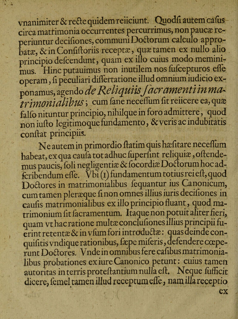 y CU VEN vnanimiter &amp; re&amp;equidemreiiciunt. Quodfi autem cafus-  circa mattimonia occurrentes percurrimus, non pauce re- periuntur decifiones, communi Doctorum calculo appro- batz, &amp;in Confiftoriis receptz, que tamen ex nullo alio _ principio defcendunt, quam ex illo cuius modo memini- mus. Hinc putauimus non inutilem nos fufcepturos effe - operam ‚fi peculiari differtatione illud omnium iudicio ex- ponamus, agendo de Reliquiis [acramentiin ma- zmimonialibus ; cum fane neceflum fit reiicere ea, quie - falfo nituntur principio, nihilque in foro admittere, quod non iufto legitimoque fundamento, &amp; veris ac indubitatis - conftat principii... τὰ UU ME ! Neautemin primordio ftatim quis hefitare neceflum habeat, exqua caufa tot adhuc füperfint reliquiz ‚oftende- mus paucis, foli negligentiz &amp; focordie Doctorum hoc ad- fcribendum effe. Vbi (1) fundamentum totiusrei eft, quod -. Do&amp;ores in matrimonialibus fequantur ius Canonicum, cumtamen pleraque finon omnes illius iuris decifiones in caufis matrimonialibus ex illo principio fluant , quod ma- trimonium fit facramentum. Itaque non potuitaliter fieri, quam vthacratione multz conclufiones illius principii fu- erint retente &amp; in vfum fori introdu&amp;te: quas deinde con- quifitis vndique rationibus, fxpe miferis , defendere caspe- runt DoGores. Vndein omnibus fere cafibus matrimonia- libus probationes exiure Canonico petunt: cuius tamen. autoritas interris proteftantium nulla eft, Neque fufficit dicere, femel tamen illud receptum efle , nam illa receptio Er HER
