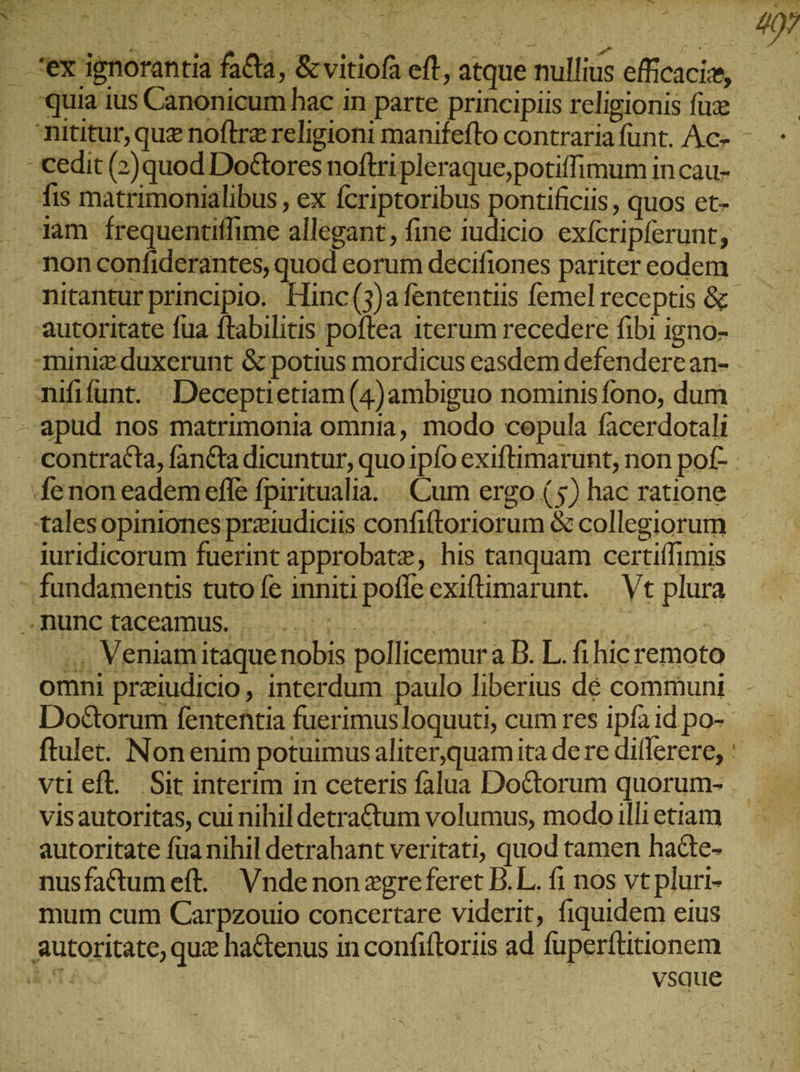 . ex ignorantia fa&amp;a, &amp;vitiofa eft, atque nullius eficacie, quia ius Canonicum hac in parte principiis religionis fu τ cedit (2) quod Do&amp;ores noftri pleraque,potiffimum in cau- is matrimonialibus , ex fcriptoribus pontificis , quos et- 3am frequentiflime allegant, fine iudicio exfcripferunt, non confiderantes, quod eorum decifiones pariter eodem autoritate fua ftabilitis poftea iterum recedere fibi igno- mini duxerunt &amp; potius mordicus easdem defendere an- τ΄ apud nos matrimonia omnia, modo cepula facerdotali ‚fenon eadem efle fpiritualia. Cum ergo (5) hac ratione talesopiniones prziudiciis confiftoriorum &amp; collegiorum iuridicorum fuerint approbate, his tanquam certiffimis - fundamentis tuto fe inniti pofle exiftimarunt. | Vt plura .nunc taceamus. . | | Veniam itaque nobis pollicemura D. L. fi hic remoto omni prziudicio, interdum paulo liberius dé communi FERT, tii ftulet. Non enim potuimus aliter,quam ita dere dillerere, vis autoritas, cui nihil detra&amp;tum volumus, modo illi etiam autoritate fua nihil detrahant veritati, quod tamen hadte- nusfaCtumeft. Vndenon zgreferet B.L. fi nos vt pluri- mum cum Carpzouio concertare viderit, fiquidem eius autoritate, quz ha&amp;tenus in confiftoriis ad fuperftitionem aris vsque