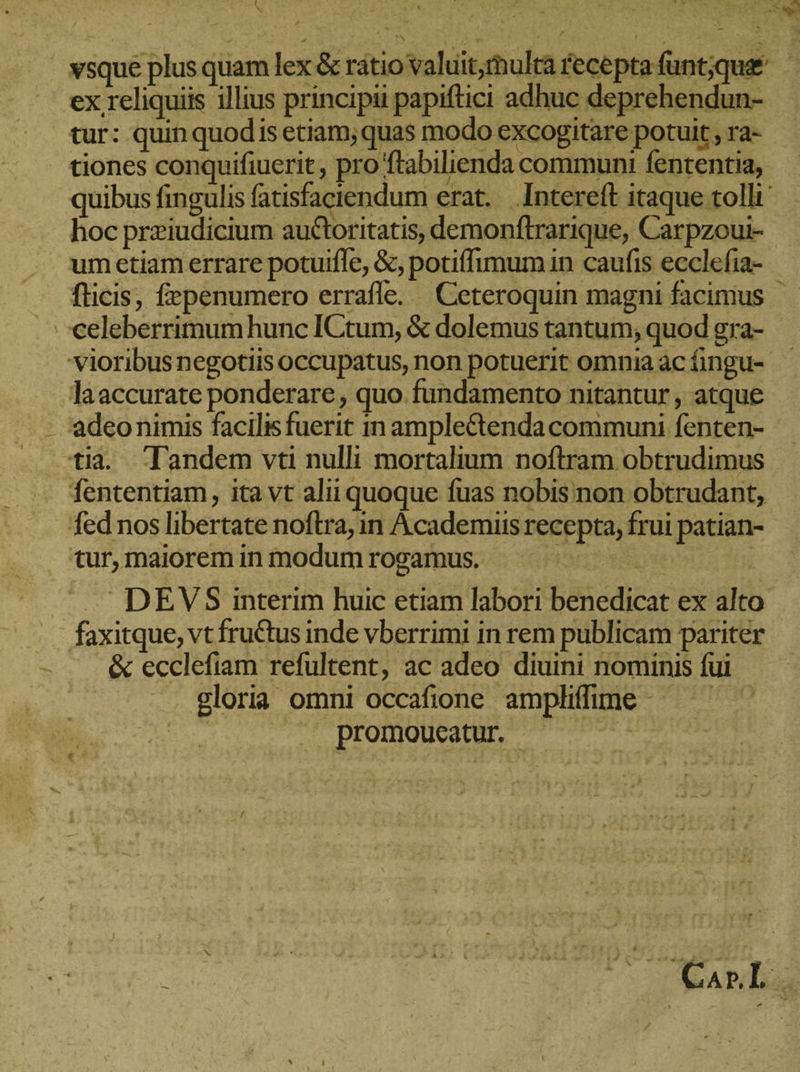 nra ex reliquiis illius principii papiftici adhuc deprehendun- tur: quin quodis etiam; quas modo excogitare potuit , ra- tiones conquifiuerit, pro ftabilienda communi fententia, hoc preiudicium auctoritatis, demonftrarique, Carpzoui- umetiam errare potuiffe, &amp;, potiffimum in caufis ecclefia- ..celeberrimumhunc ICtum, &amp; dolemus tantum, quod gra- Jaaccurate ponderare, quo fundamento nitantur , atque adeonimis facilisfuerit in amplectenda communi fenten- fententiam, ita vt alii quoque fuas nobis non obtrudant, fed nos libertate noftra, in Academiis recepta, frui patian- tur, maiorem in modum rogamus. Furio UN —' DEVS interim huic etiam labori benedicat ex alto faxitque, vt fruCtus inde vberrimi in rem publicam pariter .&amp; ecclefiam refultent, ac adeo diuini nominis fui . —. gloria omni occafione amplifime da promoucatur i: