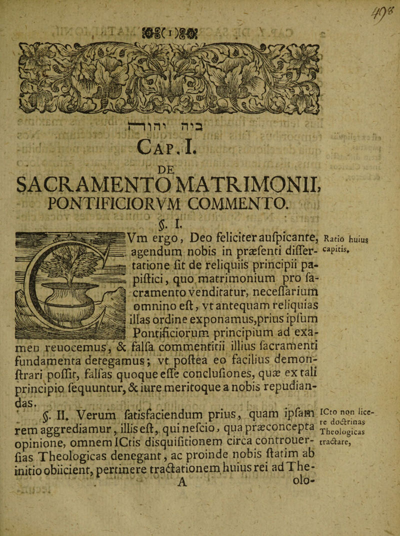 ) Su f A. a» ist Pu συ Y^ ü  Lg 3 | TEE δ. BE Me ER = — nme m ig x &gt; LC . p “5:------- nr ^ ; ΤῸ T n. b (37 WIEN f BET NR 3 em M 3 IP: er 1 EM ἮΝ, z ^ τ fi p 9 F S4 Δεν 7 - 4 '*. N dA 5 RE ! n, \?.  S ANI LS 75 AS N $ NU 5) SNC YI, NS wd LAN &lt;&gt; SN ' {7223 Va thun c De dpi. reor ie BUDTIOTL TH Ὡ »  dei dicich = 4, t5 ENG ! ram RVM COMMENTO. Exx—Vm ergo, Deo feliciteraufpicante, Ratio huius IE. agendum. nobis in praffenti differ- capitis. . tatione fit de reliquiis priticipii pa- = piftici, quo. matrimonium pro fa- στή -cramento venditatur, neceflarium Ss emnino eft, vtantequam reliquias IS Illas ordine exponamus,prius ipfum s - ICto non lice-.- The- . olo- T