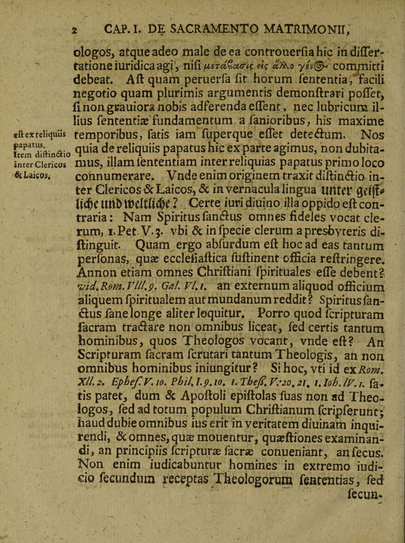 - ) 2 _CAP.I. DE SACRAN NTO MATRIMONII; ologos, atqueadeo male de ea contronerfiahic in differ- - tatione iuridica agi nifi μετάθδασίς εἰς ἄλλο yé0* committi debeat. Aft quam peruerfa fit horum fententia; facili negotio quam plurimis argumentis demonftrari poffet, finon grauiora nobis adferendaeflent, nec lubricum il- \ lius fententize fundamentum, a fanioribus, his maxime etexreliquis. temporibus, fatis iam fuperque. effet deteétum.. Nos tina; Quia dereliquiis papatus hic ex parte agimus, non dubita- interClericos. IUS, illam fententiam interreliquias papatus primo loco &amp;Lacos ^ — cohnumerare. Vndeenimoriginem traxit diftin&amp;io in- ter Clericos &amp; Laicos, &amp; in vernaculalingua unter gcíffe liche und weltliche. 2 | Certe iuri diuino illa oppido eft con- traria; Nam Spiritusfanctus omnes fideles vocat cle- rum, 1. Pet. V.5. vbi &amp; infpecie clerum a presbyteris di- ftinguit. Quam ergo abfurdum ett hoc ad eas tantum perfonas, qua ecclehaftica füftinent officia reftringere. Annon etiam omnes Chriftiani fpirituales effe debent? - wid, Rem. V///. 9. Gal.Vl,ı, an externum aliquod officium. aliquem fpiritualem aut mundanumreddit? Spiritus fan- &amp;us fanelonge aliterlequitur, Porro quod fcripturam facram tractare non omnibus liceat, fed certis tantum hominibus, quos Theologos vocant, vnde eft? An Scripturam facram fcrutari tantum Theologis, an non omnibus hominibus iniungitur? Si hoc, vti id ex Rom. Xll. 2. Epbef: V. 10. Phil, I. 9.10, 1. Thefé, V.20, 21, 1, Iob. P. 1. fa» . tis patet, dum &amp; Apoftoli epiftolas fuas non ad Theo- logos, fed ad totum populum Chriftianum feripferunt; baud dubie omnibus ius erit in veritatem diuinam inqui- . tendi, &amp;omnes,quz morentur; quzftiones examinan- di, an principiis fcripturz facre conueniant, anfecus. Non enim iudicabuntur homines in extremo indi- cio fecundum receptas Theologorum fententias, fed n ὁ ud τ uoo. ἀν πη ὴν — 2j