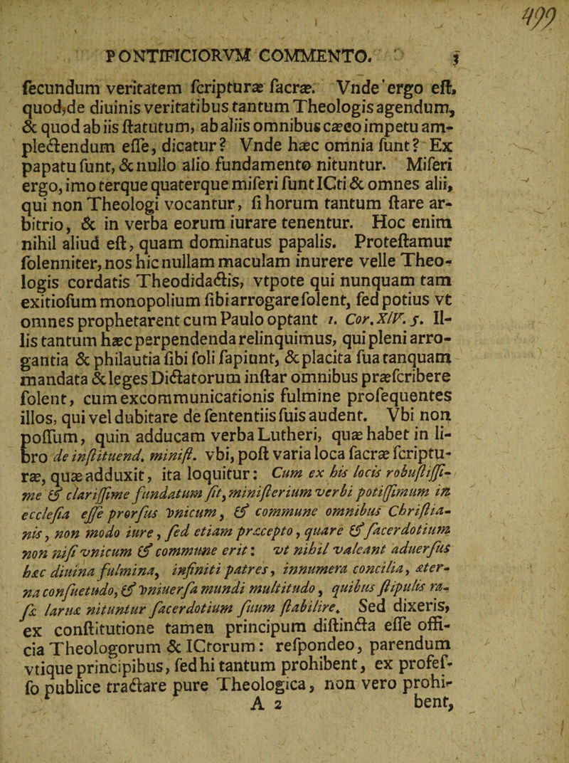 : b: NIV | 5,0 7PONTIFICIONVM COMMENTO. ^ — j . fecundum veritatem fcripture facre:; ^ Vnde'erpo eft, ᾿ς quod;de diuinis veritatibus tantum Theologis agendum, - &quodabiis ftatutum, abaliis omnibus ceeo impetu am- | ple&endum effe, dicatur? Vnde hzc oninia funt?- Ex papatu funt, &nullo alio fundamente nituntur. Miferi . ergo,imoterque quaterque miferi funt ICti & omnes alii, qui non Theologi vocantur, fi horum tantum ftare ar- bitrio, & in verba eorum iurare tenentur. Hoc enim nihil aliud eft, quam dominatus papalis. Proteftamur folenniter, nos hic nullam maculam inurere velle Theo- logis cordatis Theodidadtis, vtpote qui nunquam tam exitiofum monopolium fibiarrogarefolent, fed potius vt omnes prophetarent cum Paulo optant 1. Cor. X/F. 5. Il- lis tantum haec perpendendarelinquimus, qui pleni arro- gantia & philautia fibi foli fapiunt, & placita fua tanquam - mandata & leges Dictatorum inftar omnibus prafcribere folent, cum excommunicationis fulmine profequentes illos, qui vel dubitare de fententiisfüis audent. Vbi non. Bodom: quin adducam verba Lutheri, quz habet in li- - ro de inflituend, minifl. vbi, poft varialoca facrz fcriptu- ra, quz adduxit, ita loquitur; Cum ex his locis robufliffi=, me & clariffime fundatum fit, minifterium verbi potiffimum in ecclefía. effe prorfus vnicum, & commune omnibus Chrifiia- nis, non modo iure , fed etiam precepto , quare & facerdotium non nift vnicum & commune 6711: vt nibil valeant aduerfus bac diuina fulmina, infiniti patres, innumera concilia, eter- qa confuetudoy € vuiuerfa mundi multitudo , quibus ffiputis Ti f& larna nituntur facerdotium fuum ftabilire, Sed dixeris, ex conftitutione tamen principum diftindta effe ofli- cia Theologorum & ICtorum: refpondeo, parendum vtique principibus, fed hi tantum prohibent , ex profef- fo publice tractare pure Theologica, non vero prohi- δ NN A 2c bent,