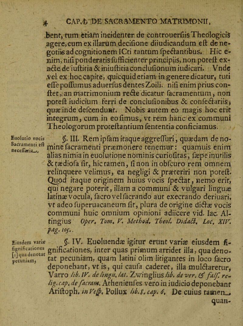 | & — CAP.bDESACRAMENTO MATRIMONII, £gotiis ad cognitionem ICti tantum fpectantibus. |. Hic e- nim, nifi ponderatisfüfficienter principis, non poteft ex- acte de iuftiria & iniuftitia conclufionum iudicari. - Vnde vel ex:hoccapite, quicquidetiam in genere dicatur, tuti effepoffumus aduerfus dentes Zoili. nifi enim prius con- ftet an matrimonium recte dicatur facramentum , nori poteft iudicium ferri de conclufionibus & confectariis; quz inde defcendunt; Nobis autem eo: magis hoc erit Theologorum proteftantium fententia conficiamus. _ Sacrámenti eft alias nimia in euolutione nominis curiofitas, fzpe inutilis © & taediofa fit, hicramen, finon in obfcuro rem omnem relinquere velimus, ea negligi & prateriri non poteft. qui negare poterit, illam a communi & vulgari lingue latinz vocula, facro velfacrando aut execrando deriuari, vt adeo fuperuacaneum fit, plura de origine dicte vocis communi huic omnium opinioni adiicere vid. Iac. Al- tingius Oper. Tom. V. Method, Theo. Didatch, Loc, XIV. Pag: 105... E En | 4 Eisdem varie ...— $. IV. Euoluenda igitur erunt varie eiusdem fi- honihcationes ya! : M Kara : a ts Y : ὑπ τ M ἡ donat gnificationes, inter quas primum arridet illa, qua deno- deponebant, vt is, qui caufa caderet, illa mul&aretur, Varro 46. IF. de ligu, lat. Zwinglius 46, de ver. ἐδ fall. γε. lig. cap. de facram. Athenienfes vero.in iudicio deponebant Ariftoph. i2 «ff. Pollux 46:8, capı 6, De cuius tamen. : | quan-