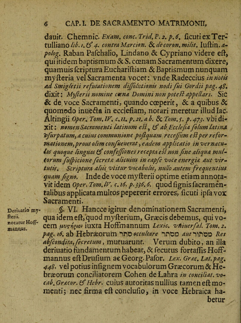 ΓΝ CAP. | DE SACRAMENTO MATRIMONII dauit. Chemnic. Exam. conc. Trid, P. 2, p. 6, ficuti ex Terz tulliano 416. , € 4. contra Marcion. &amp; de coron. milit, Iuftin. - polog. Raban Pafchalio, Lindano &amp; Cypriano videre eft, qui itidem baptismum &amp; S. cenam Sacramentum dixere, quamuis fcriptura Euchariftiam &amp; Baptismum nunquam myfteria vel Sacramenta vocet: vnde Radeccius zz »02 ad Smigletii refutationem dijfolutionts nodi fà Gordii pag. 48. dixit: Myflerii nomiue cena Domini non potest appelarz. Sic &amp; de voce Sacramenti, quando ceperit, &amp; a quibus &amp; 'quomedo inuedta in ecclefiam, notari meretur illud Iac. Altingü Oper. Tom. IF, c.i. p.21.ab. &amp; Tom. $. p. 473. vbidie xit: womenSacramenti latinum eil, &amp;5 ab Ecclefta folum latina | Yfurpatum, a cuius communione poflquam recejjum est per refor- mationem, prout olim con[ueuerat ,eadem applicatio in vernacu- das quoque linguas &amp; confejfiones recepta esi non fine aliqua mul torum. fulpicione fecreta alicuius im eapfe voce energia aut vir- iuis. — Scriptura Alis otitur vocabulis, zullo autem frequentius quam figno... Inde de voce myfterii optime etiam annota- vit idem Oper. Tom. IV, c.16. p.336. 6. quodfignisfacramen- . talibusapplicata multos pepererit errores, ficuti ipfa vox | . ^ Sacramenti. Deriuatiomy- |. $. VI. Hanccei igitur. denominationem Sacramenti, fterii qua idem eft, quod myfterium, Gracis debemus, qui vo- notatur Hoff- manms. —— Cem μυφήριον iuxta Hoffmannum Zexic. ΡΖ, Tom. 2. pag. τό. ab Hebr&amp;orum And eccu/are ron aut hon Res abftondita, fecretum , mutuarunt. Verum dubito, an illa . deriuatio fündamentum habeat, &amp; fecutus fortaffis Hoff- mannus eft Drufium ae Georg. Pafor. Lex. Grac, Lat. pag. 448. vel potiusinfignem vocabulorum Grecorum &amp; He- breorum conciliatorem Cohen de Lahra zz coxci/iat. vo- cab, Grecor. € Hebr. cuius autoritas nullius tamen eft mo- menti; nec firma eft conclufio ‚in voce Hebraica ha-