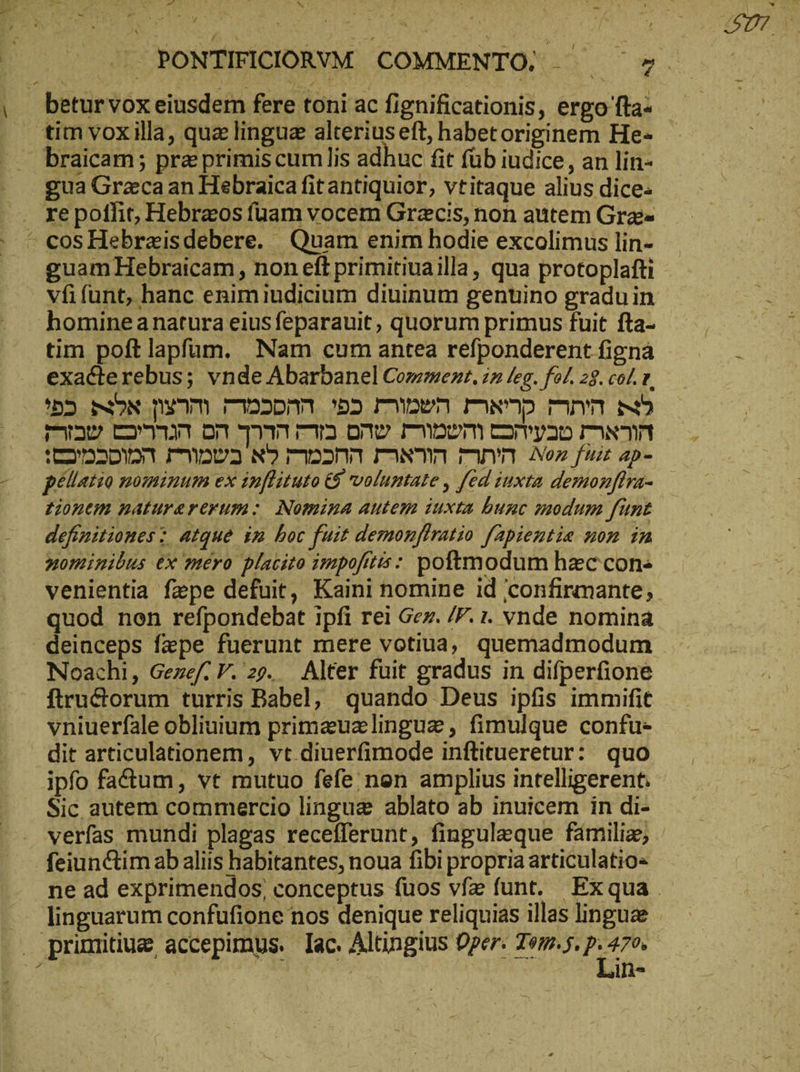 / - - . ΡΟΝΤΙΡΊΟΙΟΑΥΜ COMMENTO, ^ ^7 braicam ; pre primis cum lis adhuc fit füb iudice, an lin- gua Greca an Hebraica fit antiquior, vtitaque alius dice. cosHebraisdebere. Quam enim bodie excolimus lin- guam Hebraicam, non eft primitiuailla , qua protoplafti vfifunt, hanc enimiudicium diuinum genuino graduin tim poft lapfam. Nam cum antea refponderent figna exacterebus; vnde Abarbanel Comment. in leg. fol. 28. col. v. '55 NON nm DD. 55 Ben maso mnm m5 T4230 cO on Tw 00 room Ὁ ΓΝ ὙΠ Dada rove aan ms menm Non fui ap- pellatio nominum ex imflituto &amp; voluptate , fed iuxta demonjlra- tionem naturererum: Nomina autem iuxta bunc modum funt definitiones : atque in boc fuit demonftratio fapientie non in nominibus ex mero placito impofitis: poftmodum haec con« venientia fepe defuit, Kaini nomine id confirmante; quod non refpondebat ipfi rei Ger. /F. 1. vnde nomina Noachi, Gezef V. 29. Alter fuit gradus in difperfione ftructorum turris Babel, quando Deus ipfis immifit vniuerfale obliuium primauzlinguz, fimulque confu- dit articulationem, vt diuerfimode inftitueretur: quo ipfo fatum, vt mutuo fefe nen amplius intelligerent. Sic autem commercio lingua ablato ab inuicem in di- verfas mundi plagas recefferunt, finguleque familie, feiunctim ab aliis habitantes, noua fibi propria articulatio« ne ad exprimendos, conceptus fuos vfz funt. Exqua linguarum confufione nos denique reliquias illas linguae Lin-