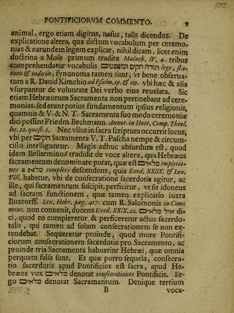S - + D» pen το PONTIRIGIORVM COMMENTO. 4 9 . animal, ergo etiam digitus, nafus; talis dicendus... De : explicatione altera; qua dictum vocabulutn per ceremo- nias & earundemlegem explicat; nihildicam, licecenim doctrina a Mofe. primum tradita Malach, IV. 4.. tribus. scomprehendatur vocabulis Dose ppm mn lege, f/;. utis & iudiciis, [ynonoma tamen funt; vt bene obferua- tum ἃ R. Dauid Kimchio ad P/2/7.19. 9 t9... vbi haec & alia . Vfurpantur de voluntate Dei verbo eius reuelata. Sic etiam Hebraórurm Sacramenta non pertinebant ad cere-- monias; fed erant potius fundamentum ipfius religionis, quamuis & V. & N. T. Sacramenta fuo modoceremohize dici poffint Friedm. Bechmann. 4»0t. in Huet, Comp. Theol, foc. 22. qusf^ 2.. Necvllusin facra fcripturaoccurrit locus, ybi per pn Sacramenta V. T, Pafcha nempe & circum- ΟΠ inteliiguntur.-- :Magis-adhuc abfurdum eft, quod idem Bellarminus tradidit de voce altera, qua Hebreos facramentum dénominare putat, qua eft ΕΘΝ z»npletios nes a SD compleri defcendens; quia Exoz, XX/X. & Leu. ΤΙ, habetur, vbi-de confecratione facerdotis agitur, ac Alle; qui facrámentum füfcipit, perficitur, vtífit idoneus ad facram. functionem , que tamen «explicatio: iuxta Buxtorff. . Lex, Hebr. pag. 417: cum R: Salomonis zz Com: ment. non conuenit, docens Exo, XX/X, 22. twn ^w di» ci.quod eo compleretür. & perficeretur actus facerdo- talis ,. qui tamen-ad folam 'confecrationem fe non ex- tendebat.: -Seqüeretür proinde; quod more Pontifi- ciorum confecrationem facerdotis pro.Sacramento; ac proinde tria Sacramenta habuerint Hebraei, quc omnia perquam falfa funt. Et qua porro fequela, confecra- tio. facerdotis apnd Pontificios eft facra, apud He- br&os vox t2ru^» denotat coz/Eerationes Pontificis. Er- go Cw? denotat monent Denique tertium MTV 2 'voca-