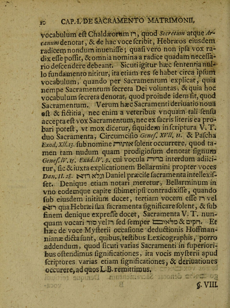 y e j . e vow B : de - zb jo ty 2 ᾿ Y P MM De Vocabulum eft Chaldzorum m, quod Seoresam atque Ar= _ cantum denotat , & de hac voce fcribit, Hebraeos eiusdem rio defcendere debeant; Sicutiigitur hac fententia nuls 10 fundamento nititür, ita etiàm res fe habet cirea ipfüm vocabulum; quando per Sacramentum explicat ;' quia nempe Sacramentum: fecreta Dei voluntas; & quia hoc x Sacramentum. Verum hacSacramentideriuationoud ὦ eft & ficlitia, nec enim ἃ veteribus vnquam: tali fenfu. acceptaeft vox Sacramentum,nec ex facris literis ea pro: bari poteft, vt mox dicetur, fiquidem infcriptura V. T. duo Sacramenta; Circumcifio Gezef. XVZ, n., & Páfcha Exod, Xll.1;. füubnomine rw folent occurrere, quod ta- men tam nudum quam prodigiofüm denotat figtium . Genef: IV. τς. Exöd. /V. p. cui vocula 712 interdum adiici- * Dan,1l. 28. son son Daniel precile facramentaintellexif- fet. Denique etiam notari meretur, Bellarminum in vno eodemque capite fibimetipfi contradixiffe, quando fub eiusdem initium docet, tertiam vocem effe ΤΊ vel ex^ qua Hebrzifua facramenta fignificarefolent, δὲ füb finem denique expreffe docet, Sacramenta V: T. nun- quam vocari mo yel’n fed femper Tonnhn&oıpn. Et hzc de voce Myfterii occafione “dedudtionis Hoffman- nianz dictafunt, quibus;teftibus Eexicographis porro bus oftendimus fignificationes, ita vocis myfterii apud fcriptores varias etiam fignificationes; & deriuationes Er P . - €? I geom a Pam [: M silii ^ - £i RB νεῖ FRE Au anti _ [| Ἢ —— | ö | - $. VIIL Br a « ͵ —-