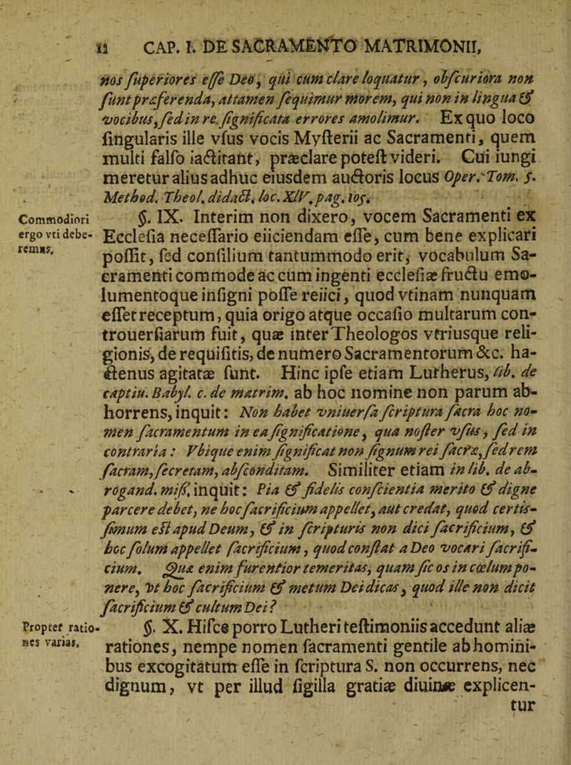 - di CAP. KDESACKAMENTOMATRIMONI, - vocibus, fed in re. fignificata errores amolimur. Ex quo loco fingularis ille vfus vocis Myfterii ac Sacramenti, quem Method. Theol, didack. loc. XV, pag. tgo o0 dud, debe- Ecclefia neceffario eiiciendam effe, cum bene explicari eramenticommodeäc cum ingenti ecclefie fructu emo- lumentoque infigni poffe reiici, quod vtinam nunquam effecreceptum, quia origo atque occafio multarum con- trouerfiarum fuit, quz inter Theologos vtriusque reli- gionis, de requifitis, de numero Sacramentorum &amp;c. ha- étenus agitate funt. Hinc ipfe etiam Lutherus, #6. de captin. Babyl. c. de matrim. ab hoc nomine non parum ab- horrens, inquit: Nez aber vziuer/a fcriptura facra boc 205 men [acramentum im ea framifcatione, qua nofler vfüs, fed in contraria :. Fhiqueeniza franificat non fignum rei facrz, fed ven facram, fecretam, abfconditam. | Similiter etiam 222 “6, de ab. e- e rF6gand.mif inquit: Pia ὅδ᾽ fidelis conftientia serito t$ digne parcere debet, ne bocfaeriftcium appellet, aut credat, quod certts- feum esi apud Deum, &amp; in firipturis non dici [acrificium, &amp; bcc folum appellet [Acrificium , quod conflat a Deo vocari facrifi- cium. Qua enim furentior temeritas, quam ficos in celum po- nere, dt boc facrifrcitm &amp; metum Deidicas , quod ille nom dicit JacrificiumPes tultm Dei AIR S6 SR i A Propter raio- 6. X. Hifce porro Lutheriteftimoniisaccedunt aliz Be$ Yaris, tur