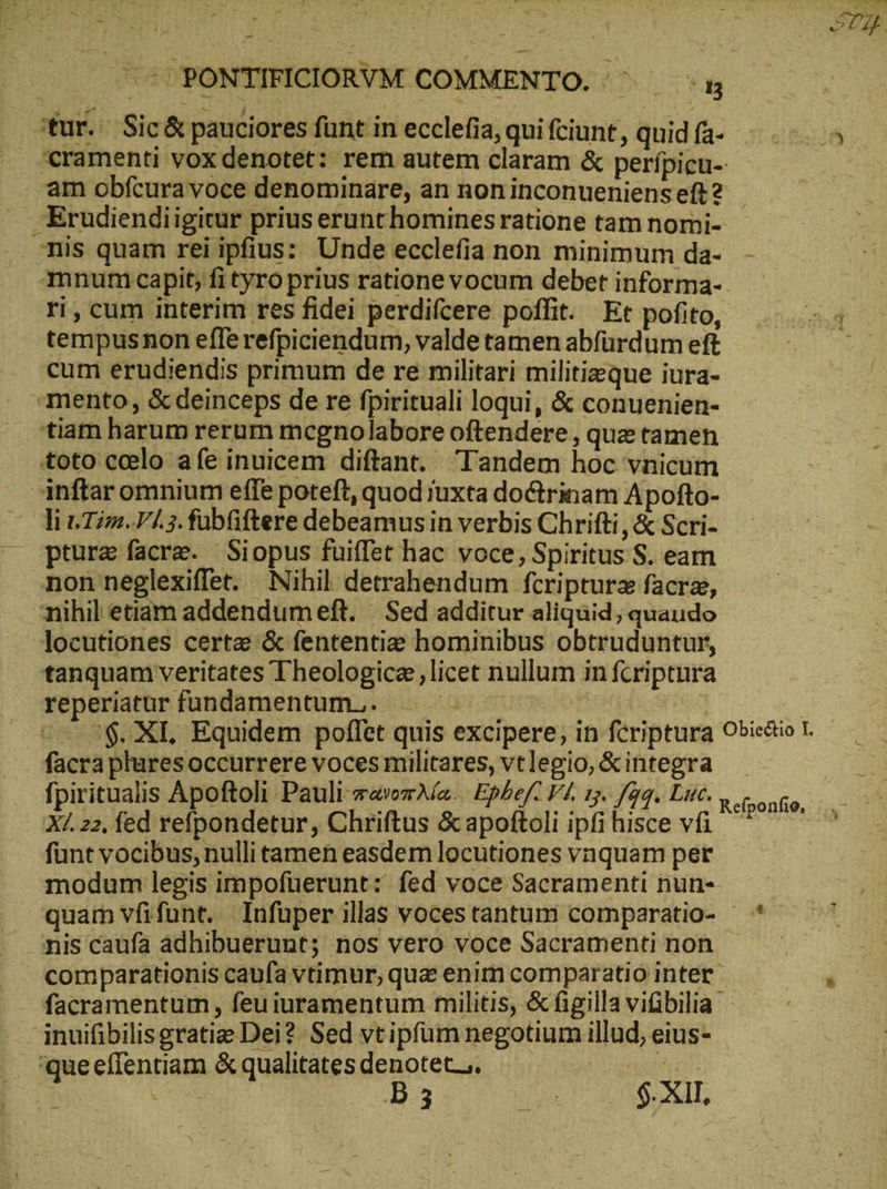 -- PONTIFICIORVM COMMENTO. κα ‘tur. Sic&amp; pauciores fünt in ecclefia, qui feiunt, quid fa- cramenti voxdenotet: rem autem claram &amp; perípicu-- am obfcura voce denominäre, an non inconueniens eft ? Erudiendiigitur prius erunthomines ratione tam nomi- nis quam reiipfius: Unde ecclefia non minimum da- - mnumn capit, ἢ tyro prius ratione vocum debet informa- — ri, cum interim res fidei perdifcere poffit. Et pofito, tempusnon efferefpiciendum, valde tamen abfürdum eft cum erudiendis primum de re militari militiaeque iura- mento, &amp; deinceps de re fpirituali loqui, &amp; conuenien- tiam harum rerum mcgnolabore oftendere , que tamen toto ccelo afe inuicem diftant. Tandem hoc vnicum nftaromnium effe poteft, quod iuxta doctrinam Apofto- li Tim. V1.3. fabfiftere debeamus in verbis Chrifti , &amp; Scri- ptura facre. Siopus fuiffet hac voce, Spiritus S. eam non neglexiffet. Nihil detrahendum fcriptura facr, nihil etiam addendumeft. | Sed additur aliquid; quaudo locutiones certae δὲ fententie hominibus obtruduntur, tanquam veritates Theologica licet nullum in fcriptura reperiatur fundamentum... Laer en | | ^ 5$. ΧΙ, Equidem poffet quis excipere, in fcriptura Obictio 1. facra pluresoccurrere voces militares, vtlegio, &amp;integra fpiritualis Apoftoli Pauli πανοπλία. Epbef- V4. 15. faq. Luc. X/. 22, fed refpondetur, Chriftus ὃς apoftoli ipfi hisce vfi funt vocibus, nulli tamen easdem locutiones vnquam per modum legis impofuerunt: fed voce Sacramenti nun- — quam vfifunt. Infuper illas vocestantum comparatio- * nis caufa adhibuerunt; nos vero voce Sacramenti non comparationis caufa vtimur, que enim comparatio inter facramentum , feu iuramentum militis, &amp;figilla viibilia jnuifibilisgratie Dei? Sed vtipfum negotium illud, eius- Refponfio,